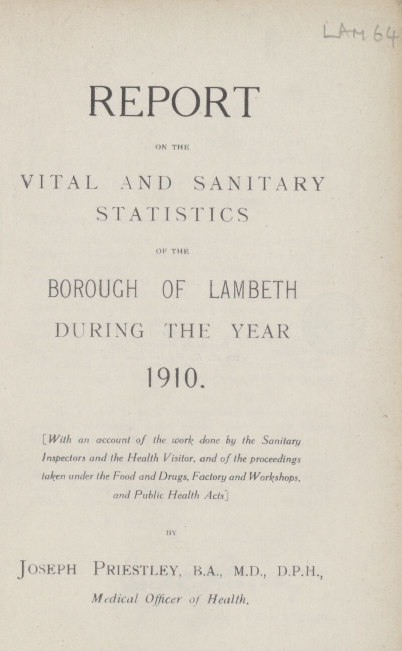 LAM 64 REPORT on thE VITAL AND SANITARY STATISTICS of the BOROUGH OF LAMBETH DURING THE YEAR 1910. [With an account of the work done by the Sanitary Inspectors and the Health Visitor, and of the proceedings ta^en under the Food and Drugs, Factory and Workshops, and Public Health Acts] by Joseph Priestley, b.a., m.d., d.p.h., Medical Officer of Health.