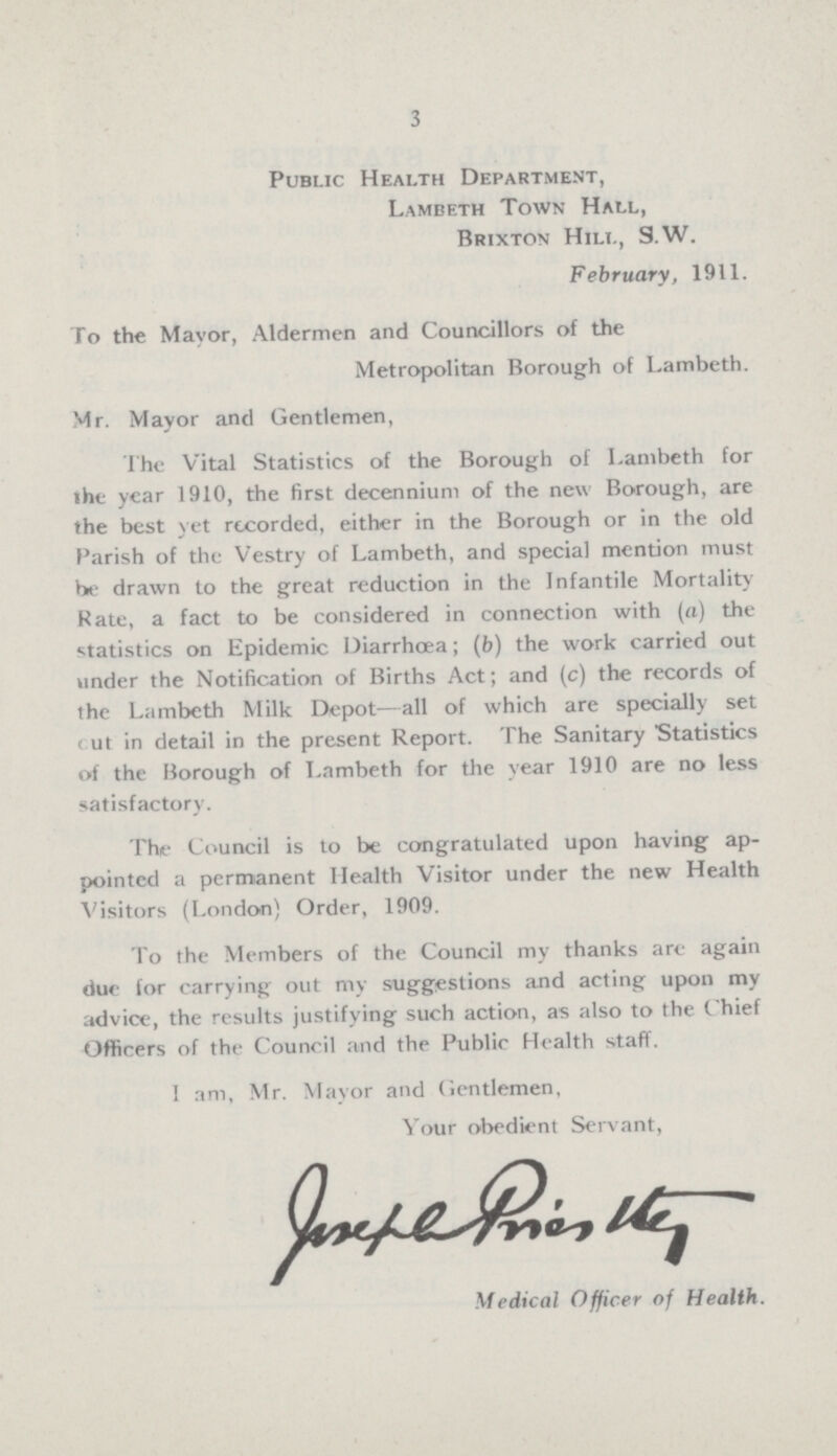 3 Public Health Department, Lambeth Town Hall, Brixton Hill, S.W. February, 1911. To the Mayor, Aldermen and Councillors of the Metropolitan Borough of Lambeth. Mr. Mayor and Gentlemen, The Vital Statistics of the Borough of Lambeth for the year 1910, the first decennium of the new Borough, are the best yet recorded, either in the Borough or in the old Parish of the Vestry of Lambeth, and special mention must be drawn to the great reduction in the Infantile Mortality Rate, a fact to be considered in connection with (a) the statistics on Epidemic Diarrhœa; (b) the work carried out under the Notification of Births Act; and (c) the records of the Lambeth Milk Depot—all of which are specially set out in detail in the present Report. The Sanitary Statistics of the Borough of Lambeth for the year 1910 are no less satisfactory. The Council is to be congratulated upon having ap pointed a permanent Health Visitor under the new Health Visitors (London) Order, 1909. To the Members of the Council my thanks are again due for carrying out my suggestions and acting upon my advice, the results justifying such action, as also to the Chief Officers of the Council and the Public Health staff. I am, Mr. Mayor and Gentlemen, Your obedient Servant, Joseph Prieslty Medical Officer of Health.