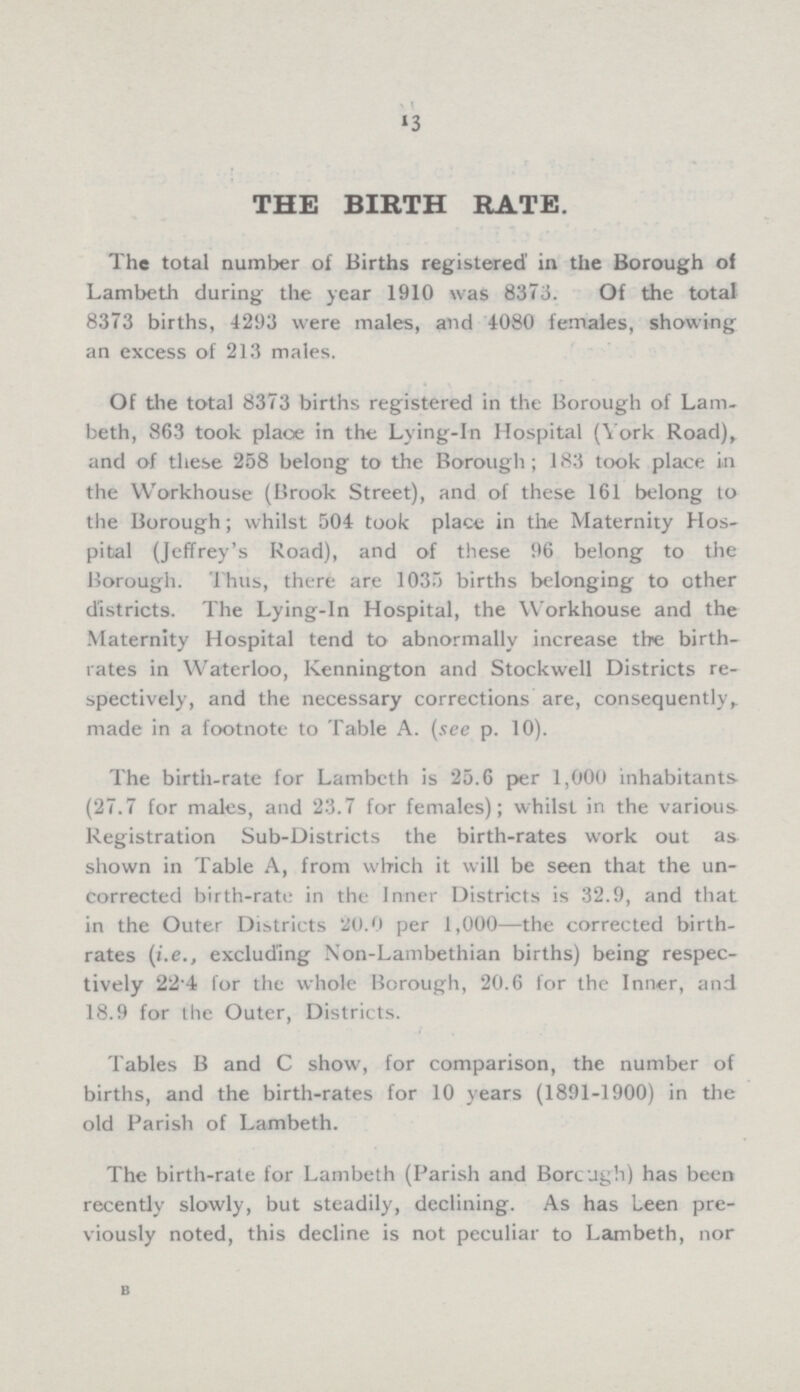 13 THE BIRTH RATE. The total number of Births registered in the Borough of Lambeth during the year 1910 was 8373. Of the total 8373 births, 1293 were males, and 1080 females, showing an excess of 213 males. Of the total 8373 births registered in the Borough of Lam. beth, 863 took place in the Lying.in Hospital (York Road), and of these 258 belong to the Borough; 183 took place in the Workhouse (Brook Street), and of these 161 belong to the Borough; whilst 504 took place in the Maternity Hos pital (Jeffrey's Road), and of these 96 belong to the Borough. Thus, there are 1035 births belonging to other districts. The Lying.in Hospital, the Workhouse and the Maternity Hospital tend to abnormally increase the birth rates in Waterloo, Kennington and Stockwell Districts re spectively, and the necessary corrections are, consequently, made in a footnote to Table A. (see p. 10). The birth.rate for Lambeth is 25.6 per 1,000 inhabitants (27.7 for males, and 23.7 for females); whilst in the various Registration Sub.Districts the birth.rates work out as shown in Table A, from which it will be seen that the un corrected birth.rate in the Inner Districts is 32.9, and that in the Outer Districts 20.0 per 1,000—the corrected birth rates (i.e., excluding Non.Lambethian births) being respec tively 22.4 for the whole Borough, 20.6 for the Inner, and 18.9 for the Outer, Districts. Tables B and C show, for comparison, the number of births, and the birth.rates for 10 years (1891.1900) in the old Parish of Lambeth. The birth.rate for Lambeth (Parish and Borcugh) has been recently slowly, but steadily, declining. As has Leen pre viously noted, this decline is not peculiar to Lambeth, nor B