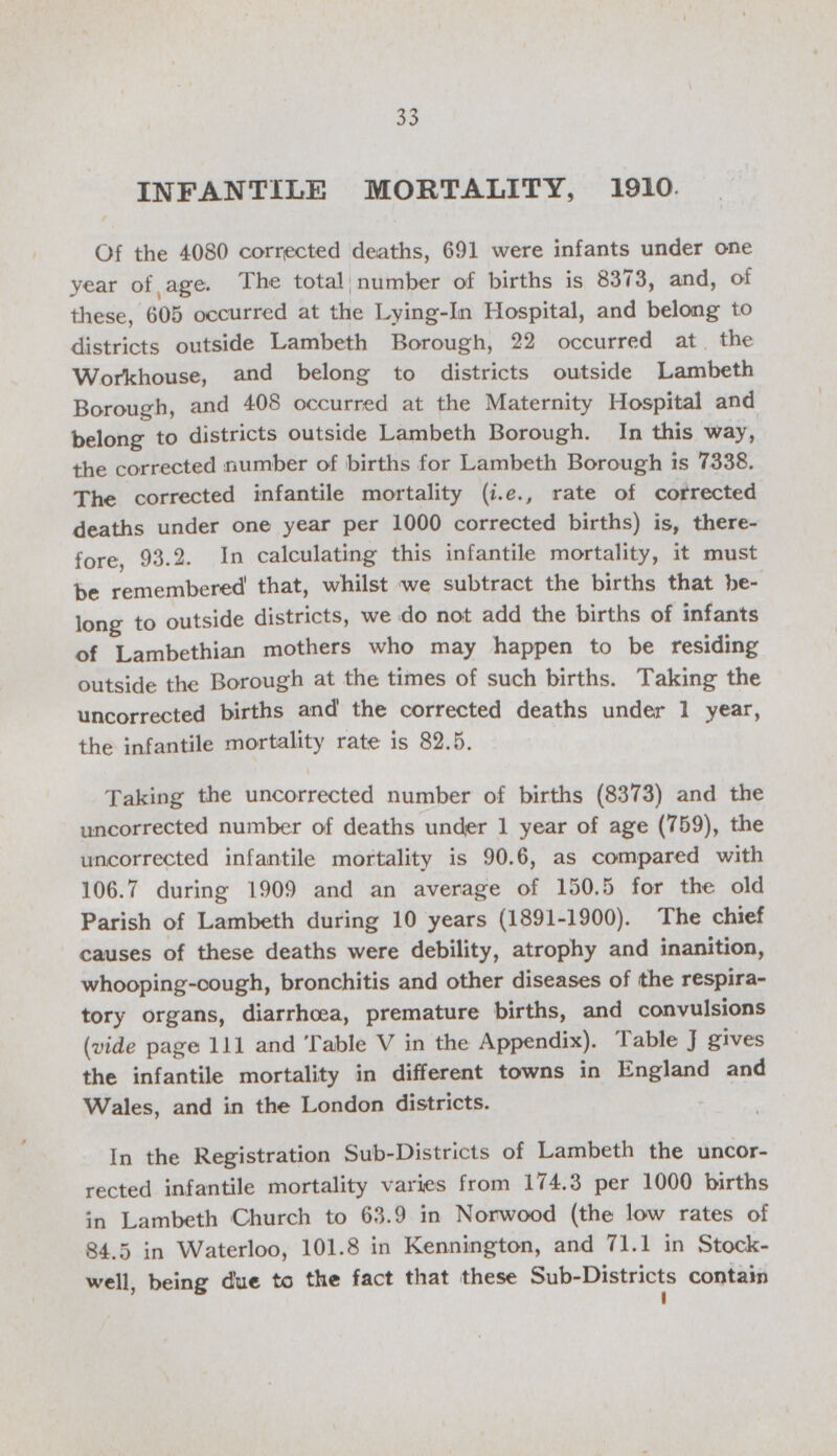 33 INFANTILE MORTALITY, 1910 Of the 4080 corrected deaths, 691 were infants under one year of age. The total number of births is 8373, and, of these, 605 occurred at the Lying-in Hospital, and belong to districts outside Lambeth Borough, 22 occurred at the Workhouse, and belong to districts outside Lambeth Borough, and 408 occurred at the Maternity Hospital and belong to districts outside Lambeth Borough. In this way, the corrected number of births for Lambeth Borough is 7338. The corrected infantile mortality (i.e., rate of corrected deaths under one year per 1000 corrected births) is, there fore, 93.2. In calculating this infantile mortality, it must be remembered' that, whilst we subtract the births that be long to outside districts, we do not add the births of infants of Lambethian mothers who may happen to be residing outside the Borough at the times of such births. Taking the uncorrected births and' the corrected deaths under 1 year, the infantile mortality rate is 82.5. Taking the uncorrected number of births (8373) and the uncorrected number of deaths under 1 year of age (759), the uncorrected infantile mortality is 90.6, as compared with 106.7 during 1909 and an average of 150.5 for the old Parish of Lambeth during 10 years (1891-1900). The chief causes of these deaths were debility, atrophy and inanition, whooping-oough, bronchitis and other diseases of the respira tory organs, diarrhoea, premature births, and convulsions (vide page 111 and Table V in the Appendix). Table J gives the infantile mortality in different towns in England and Wales, and in the London districts. In the Registration Sub-Districts of Lambeth the uncor rected infantile mortality varies from 174.3 per 1000 births in Lambeth Church to 63.9 in Norwood (the low rates of 84.5 in Waterloo, 101.8 in Kennington, and 71.1 in Stock well, being due to the fact that these Sub-Districts contain