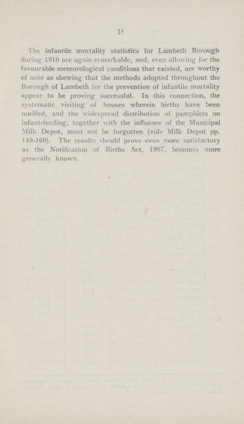 35 The infantile mortality statistics for Lambeth Borough during 1910 are again remarkable, and, even allowing for the favourable meteorological conditions that existed, are worthy of note as shewing that the methods adopted throughout the Borough of Lambeth for the prevention of infantile mortality appear to be proving successful. In this connection, the systematic visiting of houses wherein births have been notified, and the widespread distribution of pamphlets on infant-feeding, together with the influence of the Municipal Milk Depot, must not be forgotten (vide Milk Depot pp. 149-160). The results should prove even more satisfactory as the Notification of Births Act, 1907, becomes more generally known.