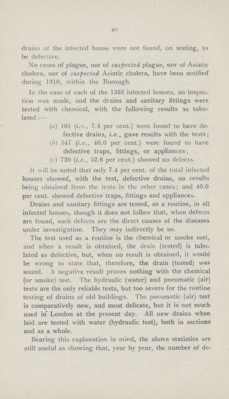 40 drains of the infected house were not found, on testing, to be defective. No cases of plague, nor of suspected plague, nor of Asiatic cholera, nor of suspected Asiatic cholera, have been notified during 1910, within the Borough. In the case of each of the 1368 infected houses, an inspec tion was made, and the drains and sanitary fittings were tested with chemical, with the following results as tabu lated:— (a) 101 (i.e., 7.4 per cent.) were found to have de fective drains, i.e., gave results with the tests; (b) 547 (i.e., 40.0 per cent.) were found to have defective traps, fittings, or appliances; (c) 720 (i.e., 52.6 per cent.) showed no defects. It will be noted that only 7.4 per cent. of the total infected houses showed, with the test, defective drains, no results being obtained from the tests in the other cases; and 40.0 per cent. showed defective traps, fittings and appliances. Drains and sanitary fittings are tested, as a routine, in all infected houses, though it does not follow that, when defects are found, such defects are the direct causes of the diseases under investigation. They may indirectly be so. The test used as a routine is the chemical or smoke test, and when a result is obtained, the drain (tested) is tabu lated as defective, but, when no result is obtained, it would be wrong to state that, therefore, the drain (tested) was sound. A negative result proves nothing with the chemical (or smoke) test. The hydraulic (water) and pneumatic (air) tests are the only reliable tests, but too severe for the routine testing of drains of old buildings. The pneumatic (air) test is comparatively new, and most delicate, but it is not much used in London at the present day. All new drains when laid are tested with water (hydraulic test), both in sections and as a whole. Bearing this explanation in mind, the above statistics are still useful as showing that, year by year, the number of de¬