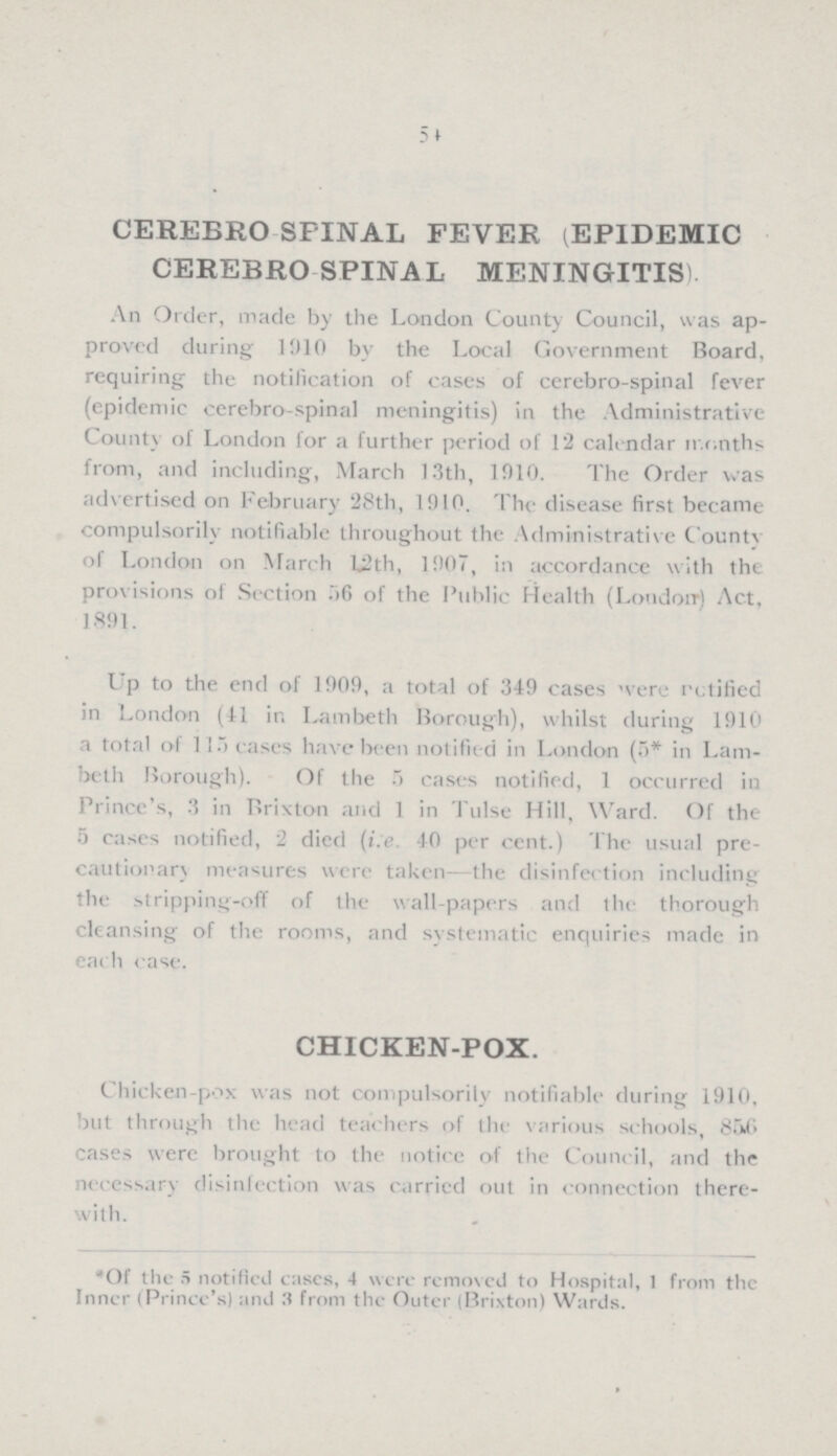 54 CEREBRO SPINAL FEVER (EPIDEMIC CEREBRO SPINAL MENINGITIS). An Order, made by the London County Council, was ap proved during 1910 by the Local Government Board, requiring the notification of cases of cerebro-spinal fever (epidemic cerebro-spinal meningitis) in the Administrative County of London for a further period of 12 calendar months from, and including, March 13th, 1910. The Order was advertised on February 28th, 1910. The disease first became compulsorily notifiable throughout the Administrative County of London on March 12th, 1907, in accordance with the provisions of Section 56 of the Public Health (London) Act, 1891. Up to the end of 1909, a total of 349 cases were notified in London (41 in Lambeth Borough), whilst during 1910 a total of 115 cases have been notified in London (5* in Lam beth Borough). Of the 5 cases notified, 1 occurred in Prince's, 3 in Brixton and 1 in Tulse Hill, Ward. Of the 5 cases notified, 2 died (i:e. 40 per cent.) The usual pre cautionary measures were taken—the disinfection including the stripping-off of the wall-papers and the thorough cleansing of the rooms, and systematic enquiries made in each case. CHICKEN-POX. Chicken-pox was not compulsorily notifiable during 1910, but through the head teachers of the various schools, 856 cases were brought to the notice of the Council, and the necessary disinfection was carried out in connection there with. *Of the 5 notified cases, 4 were removed to Hospital, 1 from the Inner (Prince's) and 3 from the Outer (Brixton) Wards.