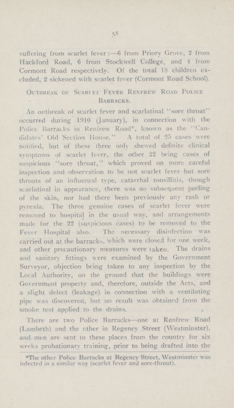 58 suffering from scarlet fever:—6 from Priory Grove, 2 from Hackford Road, 6 from Stockwell College, and 4 from Cormont Road respectively. Of the total 18 children ex cluded, 2 sickened with scarlet fever (Cormont Road School). Outbreak ok Scarlet Fever Renfrew Road Police Barracks. An outbreak of scarlet fever and scarlatinal sore throat occurred during 1910 (January), in connection with the Police Barracks in Renfrew Road*, known as the Can didates' Old Section House. A total of 25 cases were notified, but of these three only shewed definite clinical symptoms of scarlet fever, the other 22 being cases of suspicious sore throat, which proved on more careful inspection and observation to be not scarlet fever but sore throats of an influenzal type, catarrhal tonsillitis, though scarlatina] in appearance, there was no subsequent peeling of the skin, nor had there been previously any rash or pyrexia. The three genuine cases of scarlet fever were removed to hospital in the usual way, and arrangements made for the 22 (suspicious cases) to be removed to the Fever Hospital also. The necessary disinfection was carried out at the barracks, which were closed for one week, and other precautionary measures were taken. The drains and sanitary fittings were examined by the Government Surveyor, objection being taken to any inspection by the Local Authority, on the ground that the buildings were Government property and, therefore, outside the Acts, and a slight defect (leakage) in connection with a ventilating pipe was discovered, but no result was obtained from the smoke test applied to the drains. There are two Police Barracks—one at Renfrew Road (Lambeth) and the other in Regency Street (Westminster), and men are sent to these places from the country for six weeks probationary training, prior to being drafted into the *The other Police Barracks at Regency Street, Westminster was infected in a similar way (scarlet fever and sore-throat).