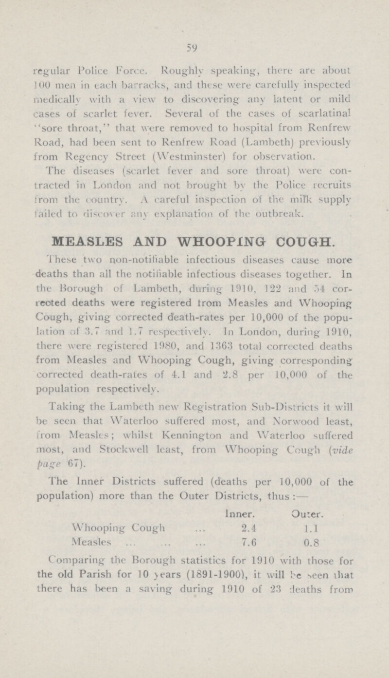 59 regular Police Force. Roughly speaking, there are about 100 men in each barracks, and these were carefully inspected medically with a view to discovering any latent or mild cases of scarlet fever. Several of the cases of scarlatinal ''sore throat, that were removed to hospital from Renfrew Road, had been sent to Renfrew Road (Lambeth) previously from Regency Street (Westminster) for observation. The diseases (scarlet fever and sore throat) were con tracted in London and not brought by the Police recruits from the country. A careful inspection of the milk supply failed to discover any explanation of the outbreak. MEASLES AND WHOOPING COUGH. These two non-notifiable infectious diseases cause more deaths than all the notifiable infectious diseases together. In the Borough of Lambeth, during 1910, 122 and 54 cor rected deaths were registered from Measles and Whooping Cough, giving corrected death-rates per 10,000 of the popu lation of 3.7 and 1.7 respectively. In London, during 1910, there were registered 1980, and 1363 total corrected deaths from Measles and Whooping Cough, giving corresponding corrected death-rates of 4.1 and 2.8 per 10,000 of the population respectively. Taking the Lambeth new Registration Sub-Districts it will be seen that Waterloo suffered most, and Norwood least, from Measles; whilst Kennington and Waterloo suffered most, and Stockwell least, from Whooping Cough (vide page 67). The Inner Districts suffered (deaths per 10,000 of the population) more than the Outer Districts, thus:— Inner. Outer. Whooping Cough 2.4 1.1 Measles 7.6 0.8 Comparing the Borough statistics for 1910 with those for the old Parish for 10 years (1891-1900), it will be seen that there has been a saving during 1910 of 23 deaths from