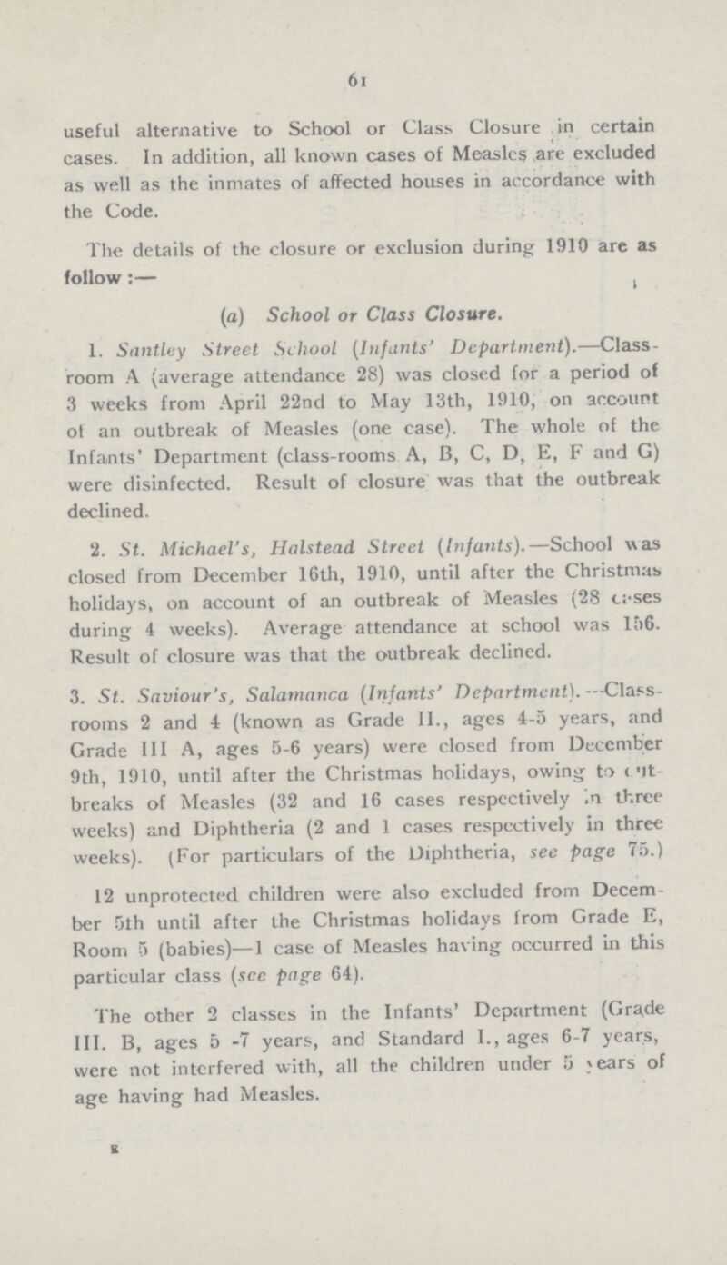 61 useful alternative to School or Class Closure in certain cases. In addition, all known cases of Measles are excluded as well as the inmates of affected houses in accordance with the Code. The details of the closure or exclusion during 1910 are as follow:— (a) School or Class Closure. 1. Santley Street School (Infants' Department).—Class room A (average attendance 28) was closed for a period of 3 weeks from April 22nd to May 13th, 1910, on account of an outbreak of Measles (one case). The whole of the Infants' Department (class-rooms A, B, C, D, E, F and G) were disinfected. Result of closure was that the outbreak declined. 2. St. Michael's, Halstead Street (Infants).—School was closed from December 16th, 1910, until after the Christmas holidays, on account of an outbreak of Measles (28 cases during 4 weeks). Average attendance at school was l56. Result of closure was that the outbreak declined. 3. St. Saviour's, Salamanca (Infants' Department).—Class rooms 2 and 4 (known as Grade II., ages 4-5 years, and Grade III A, ages 5-6 years) were closed from December 9th, 1910, until after the Christmas holidays, owing to cut breaks of Measles (32 and 16 cases respectively in three weeks) and Diphtheria (2 and 1 cases respectively in three weeks). (For particulars of the Diphtheria, see page 75.) 12 unprotected children were also excluded from Decem ber 5th until after the Christmas holidays from Grade E, Room 5 (babies)—1 case of Measles having occurred in this particular class (see page 64). The other 2 classes in the Infants' Department (Grade III. B, ages 5-7 years, and Standard I., ages 6-7 years, were not interfered with, all the children under 5 years of age having had Measles. E
