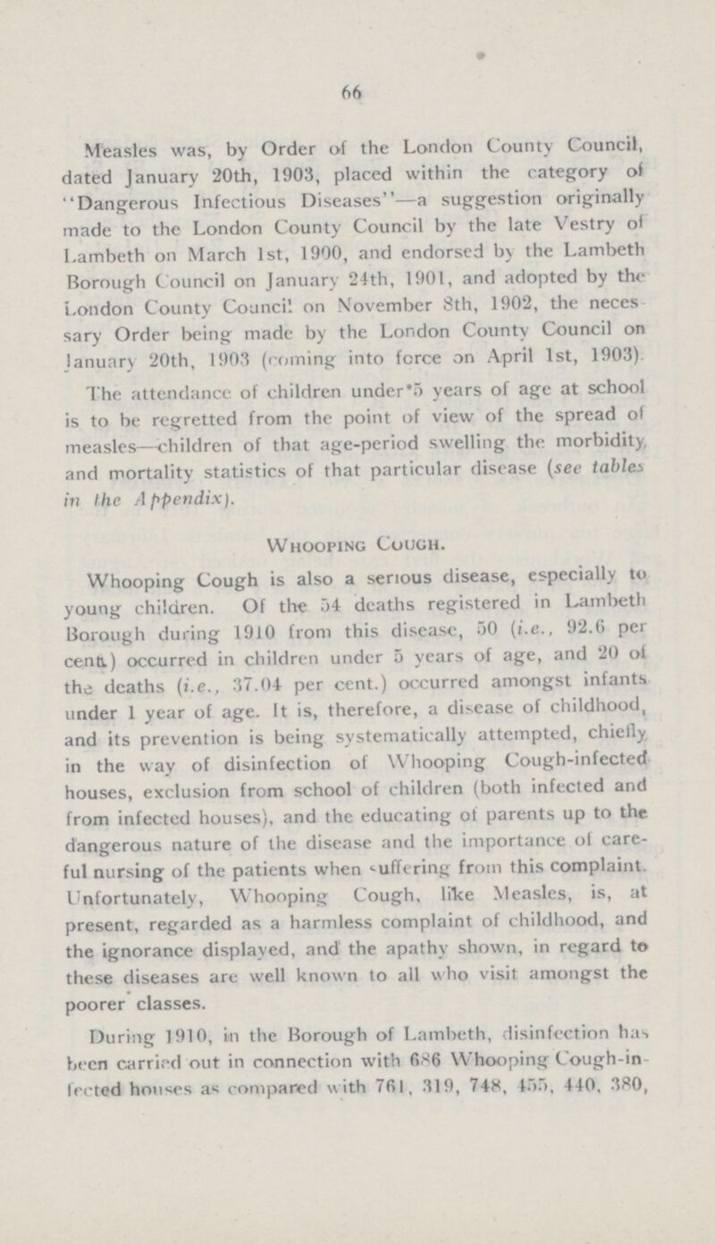 66 Measles was, by Order of the London County Council, dated January 20th, 1903, placed within the category of Dangerous Infectious Diseases—a suggestion originally made to the London County Council by the late Vestry of Lambeth on March 1st, 1900, and endorsed by the Lambeth Borough Council on January 24th, 1901, and adopted by the London County Council on November 8th, 1902, the neces sary Order being made by the London County Council on January 20th, 1903 (coming into force on April 1st, 1903). The attendance of children under 5 years of age at school is to be regretted from the point of view of the spread of measles—children of that age-period swelling the morbidity and mortality statistics of that particular disease (see tables in the Appendix). Whooping Cough. Whooping Cough is also a serious disease, especially to young children. Of the 54 deaths registered in Lambeth Borough during 1910 from this disease, 50 (i.e., 92.6 per cent.) occurred in children under 5 years of age, and 20 of the deaths (i.e., 37.04 per cent.) occurred amongst infants under 1 year of age. It is, therefore, a disease of childhood, and its prevention is being systematically attempted, chiefly in the way of disinfection of Whooping Cough-infected houses, exclusion from school of children (both infected and from infected houses), and the educating of parents up to the dangerous nature of the disease and the importance of care ful nursing of the patients when suffering from this complaint. Unfortunately, Whooping Cough, like Measles, is, at present, regarded as a harmless complaint of childhood, and the ignorance displayed, and the apathy shown, in regard to these diseases are well known to all who visit amongst the poorer classes. During 1910, in the Borough of Lambeth, disinfection has been carried out in connection with 686 Whooping Cough-in f'ected houses as compared with 761, 319, 748, 455, 440, 380,
