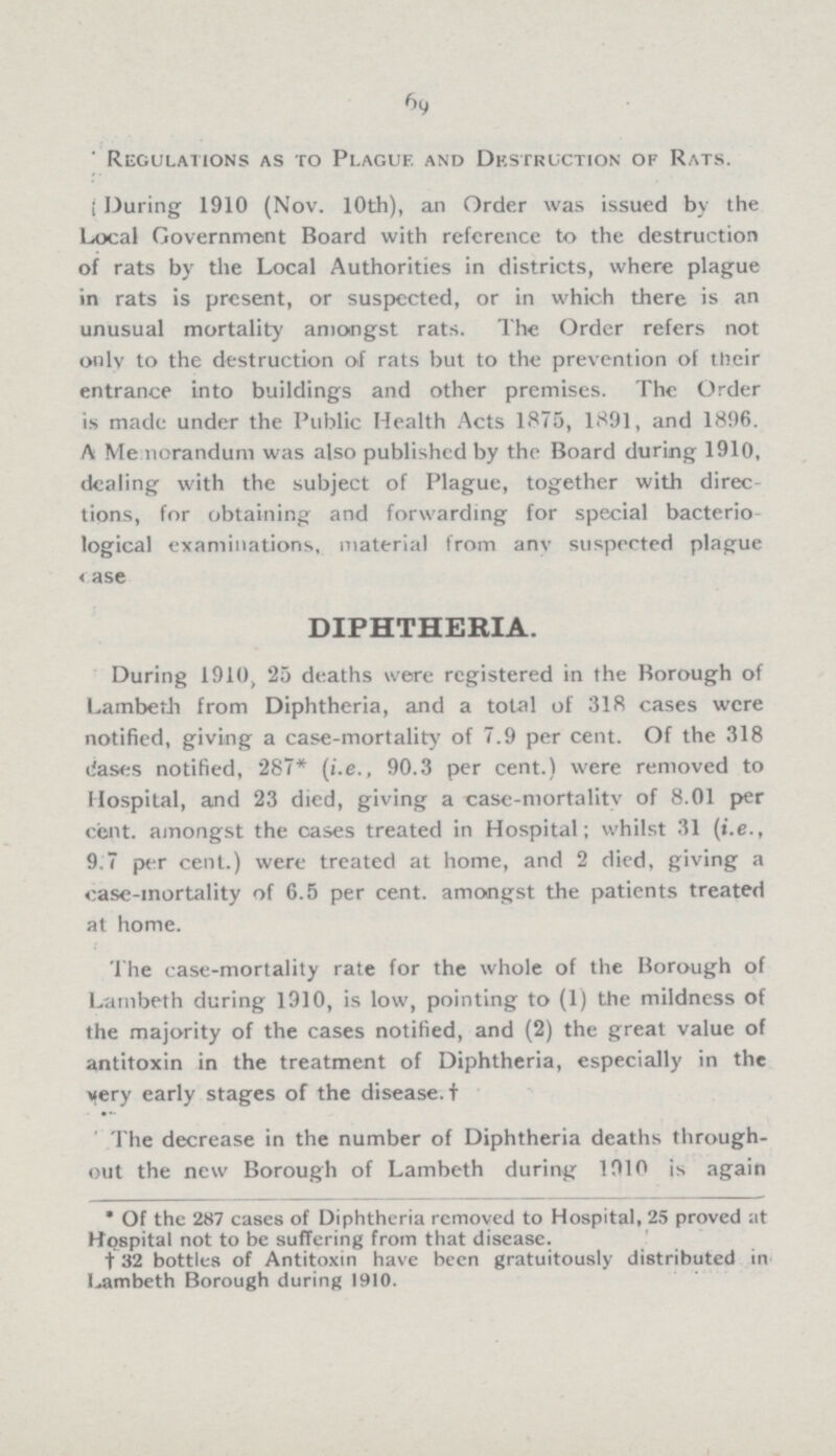 69 Regulations as to Plague and Destruction of Rats. During 1910 (Nov. 10th), an Order was issued by the Local Government Board with reference to the destruction of rats by the Local Authorities in districts, where plague in rats is present, or suspected, or in which there is an unusual mortality amongst rats. The Order refers not only to the destruction of rats but to the prevention of their entrance into buildings and other premises. The Order is made under the Public Health Acts 1875, 1891, and 1896. A Memorandum was also published by the Board during 1910, dealing with the subject of Plague, together with direc tions, for obtaining and forwarding for special bacterio logical examinations, material from any suspected plague case. DIPHTHERIA. During 1910, 25 deaths were registered in the Borough of Lambeth from Diphtheria, and a total of 318 cases were notified, giving a case-mortality of 7.9 per cent. Of the 318 liases notified, 287* (i.e., 90.3 per cent.) were removed to Hospital, and 23 died, giving a case-mortality of 8.01 per cent. amongst the cases treated in Hospital; whilst 31 (i.e., 9.7 per cent.) were treated at home, and 2 died, giving a case-mortality of 6.5 per cent. amongst the patients treated at home. The case-mortality rate for the whole of the Borough of Lambeth during 1910, is low, pointing to (1) the mildness of the majority of the cases notified, and (2) the great value of antitoxin in the treatment of Diphtheria, especially in the very early stages of the disease. † The decrease in the number of Diphtheria deaths through out the new Borough of Lambeth during 1910 is again * Of the 287 cases of Diphtheria removed to Hospital, 25 proved at Hospital not to be suffering from that disease. † 32 bottles of Antitoxin have been gratuitously distributed in Lambeth Borough during 1910.