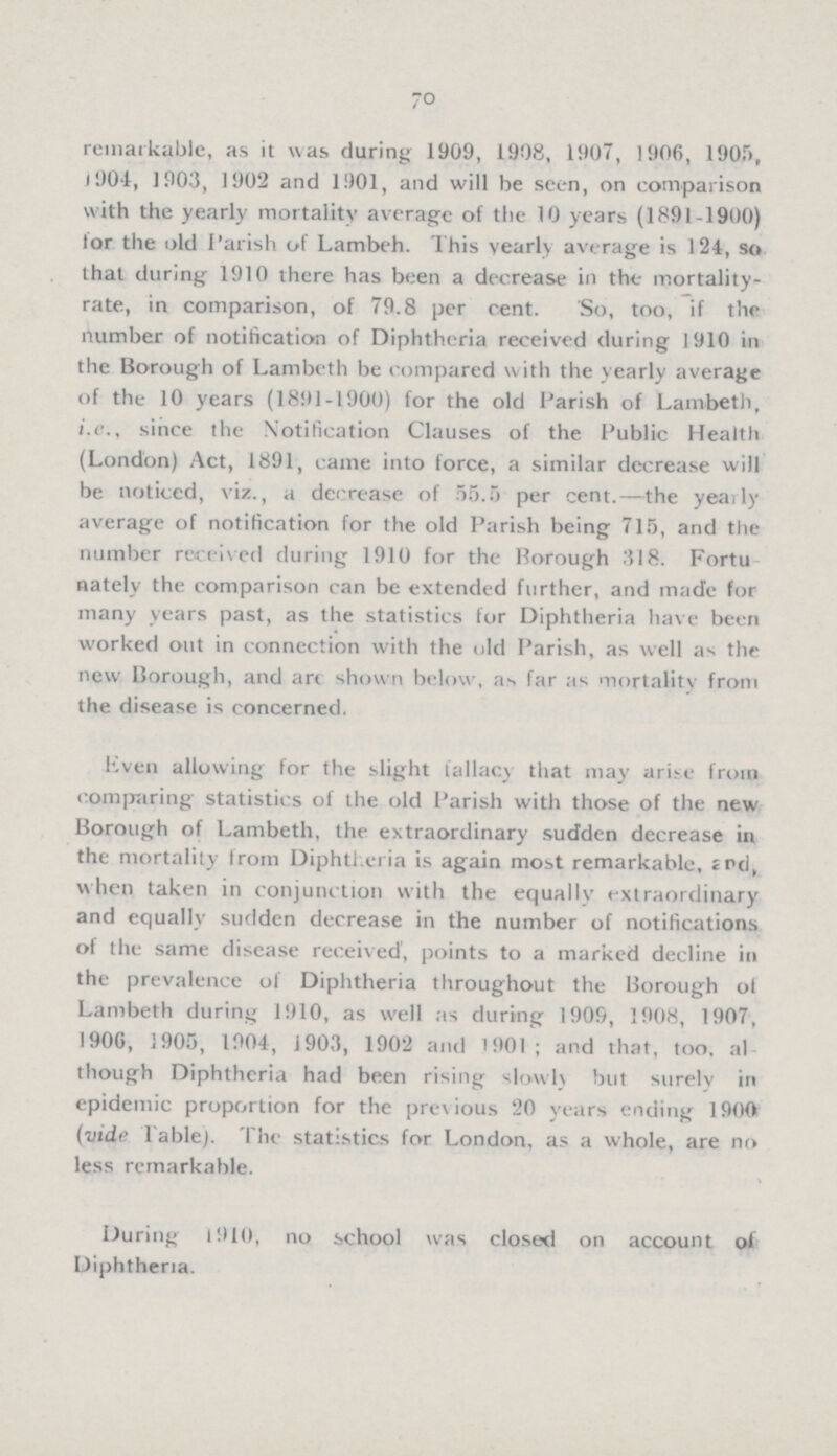 70 remarkable, as it was during 1909, 1908, 1907, 1906, 1905, 1904, 1903, 1902 and 1901, and will be seen, on comparison with the yearly mortality average of the 10 years (1891-1900) for the old Parish of Lambeh. This yearly average is 124, so that during 1910 there has been a decrease in the mortality rate, in comparison, of 79.8 per cent. So, too, if the number of notification of Diphtheria received during 1910 in the Borough of Lambeth be compared with the yearly average of the 10 years (1891-1900) for the old Parish of Lambeth, i.e., since the Notification Clauses of the Public Health (London) Act, 1891, came into force, a similar decrease will be noticed, viz., a decrease of 55.5 per cent.—the yearly average of notification for the old Parish being 715, and the number received during 1910 for the Borough 318. Fortu nately the comparison can be extended further, and made for many years past, as the statistics for Diphtheria have been worked out in connection with the old Parish, as well as the new Borough, and art shown below, as far as mortality from the disease is concerned. Even allowing for the slight fallacy that may arise from comparing statistics of the old Parish with those of the new Borough of Lambeth, the extraordinary sudden decrease in the mortality from Diphtheria is again most remarkable, 2nd, when taken in conjunction with the equally extraordinary and equally sudden decrease in the number of notifications of the same disease received, points to a marked decline in the prevalence of Diphtheria throughout the Borough of Lambeth during 1910, as well as during 1909, 1908, 1907, 1906, 1905, 1904, J903, 1902 and 1901; and that, too, al though Diphtheria had been rising slowly but surely in epidemic proportion for the previous 20 years ending 1900 (vide Table). The statistics for London, as a whole, are no less remarkable. During 1910, no school was closed on account of Diphtheria.
