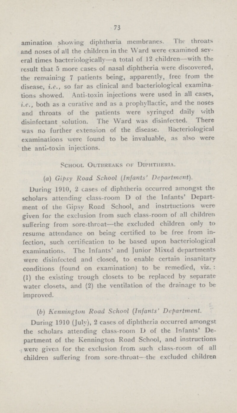 73 amination showing diphtheria membranes. The throats and noses of all the children in the Ward were examined sev eral times bacteriologically—a total of 12 children—with the result that 5 more cases of nasal diphtheria were discovered, the remaining 7 patients being, apparently, free from the disease, i.e., so far as clinical and bacteriological examina tions showed. Anti-toxin injections were used in all cases, i.e., both as a curative and as a prophyllactic, and the noses and throats of the patients were syringed daily with disinfectant solution. The Ward was disinfected. There was no further extension of the disease. Bacteriological examinations were found to be invaluable, as also were the anti-toxin injections. School Outbreaks of Diphtheria. (a) Gipsy Road School (Infants' Department). During 1910, 2 cases of diphtheria occurred amongst the scholars attending class-room D of the Infants' Depart ment of the Gipsy Road School, and instrtuctions were given for the exclusion from such class-room of all children suffering from sore-throat—the excluded children only to resume attendance on being certified to be free from in fection, such certification to be based upon bacteriological examinations. The Infants' and Junior Mixed departments were disinfected and closed, to enable certain insanitary conditions (found on examination) to be remedied, viz.: (1) the existing trough closets to be replaced by separate water closets, and (2) the ventilation of the drainage to be improved. (b) Kennington Road School (Infants' Department. During 1910 (July), 2 cases of diphtheria occurred amongst the scholars attending class-room D of the Infants' De partment of the Kennington Road School, and instructions were given for the exclusion from such class-room of all children suffering from sore-throat—the excluded children