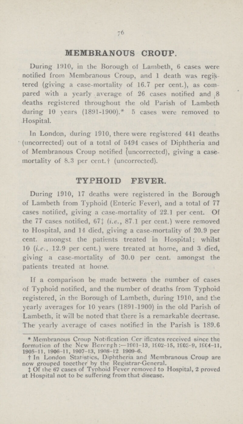 76 MEMBRANOUS CROUP. During 1910, in the Borough of Lambeth, 6 cases were notified from Membranous Croup, and 1 death was regis tered (giving a case-mortality of 16.7 per cent.), as com pared with a yearly average of 26 cases notified and 8 deaths registered throughout the old Parish of Lambeth during 10 years (1891-1900).* 5 cases were removed to Hospital. In London, during 1910, there were registered 441 deaths (uncorrected) out of a total of 5494 cases of Diphtheria and of Membranous Croup notified (uncorrected), giving a case mortality of 8.3 per cent.† (uncorrected). TYPHOID FEVER. During 1910, 17 deaths were registered in the Borough of Lambeth from Typhoid (Enteric Fever), and a total of 77 cases notified, giving a case-mortality of 22.1 per cent. Of the 77 cases notified, 67‡ (i.e., 87.1 per cent.) were removed to Hospital, and 14 died, giving a case-mortality of 20.9 per cent. amongst the patients treated in Hospital; whilst 10 (i.e., 12.9 per cent.) were treated at home, and 3 died, giving a case-mortality of 30.0 per cent. amongst the patients treated at home. If a comparison be made between the number of cases of Typhoid notified, and the number of deaths from Typhoid registered, in the Borough of Lambeth, during 1910, and the yearly averages for 10 years (1891-1900) in the old Parish of Lambeth, it will be noted that there is a remarkable decrease. The yearly average of cases notified in the Parish is 189.6 * Membranous Croup Notification Certificates received since the formation of the New Borough:—1901—13, 1902-15, 1903-9, 1904-11, 1905-11, 1906-11, 1907-13, 1908-12 1909-6. † In London Statistics, Diphtheria and Membranous Croup are now grouped together by the Registrar-General. ‡ Of the 67 cases of Typhoid Fever removed to Hospital, 2 proved at Hospital not to be suffering from that disease.