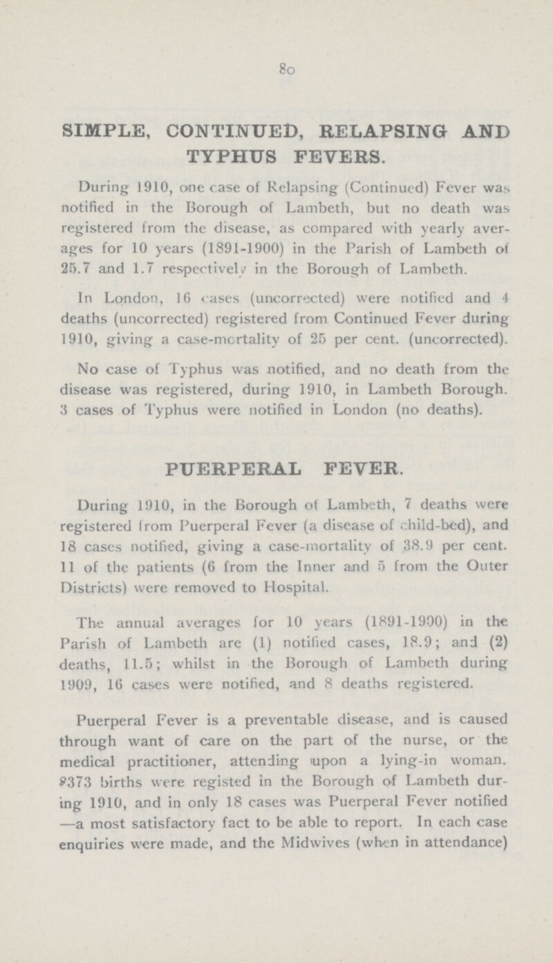 80 SIMPLE, CONTINUED, RELAPSING AND TYPHUS FEVERS. During 1910, one case of Relapsing (Continued) Fever was notified in the Borough of Lambeth, but no death was registered from the disease, as compared with yearly aver ages for 10 years (1891-1900) in the Parish of Lambeth of 25.7 and 1.7 respectively in the Borough of Lambeth. In London, 16 cases (uncorrected) were notified and 4 deaths (uncorrected) registered from Continued Fever during 1910, giving a case-mortality of 25 per cent. (uncorrected). No case of Typhus was notified, and no death from the disease was registered, during 1910, in Lambeth Borough. 3 cases of Typhus were notified in London (no deaths). PUERPERAL FEVER. During 1910, in the Borough of Lambeth, 7 deaths were registered from Puerperal Fever (a disease of child-bed), and 18 cases notified, giving a case-mortality of 38.9 per cent. 11 of the patients (6 from the Inner and 5 from the Outer Districts) were removed to Hospital. The annual averages for 10 years (1891-1900) in the Parish of Lambeth are (1) notified cases, 18.9; and (2) deaths, 11.5; whilst in the Borough of Lambeth during 1909, 16 cases were notified, and 8 deaths registered. Puerperal Fever is a preventable disease, and is caused through want of care on the part of the nurse, or the medical practitioner, attending upon a lying-in woman. 8373 births were registed in the Borough of Lambeth dur ing 1910, and in only 18 cases was Puerperal Fever notified —a most satisfactory fact to be able to report. In each case enquiries were made, and the Midwives (when in attendance)
