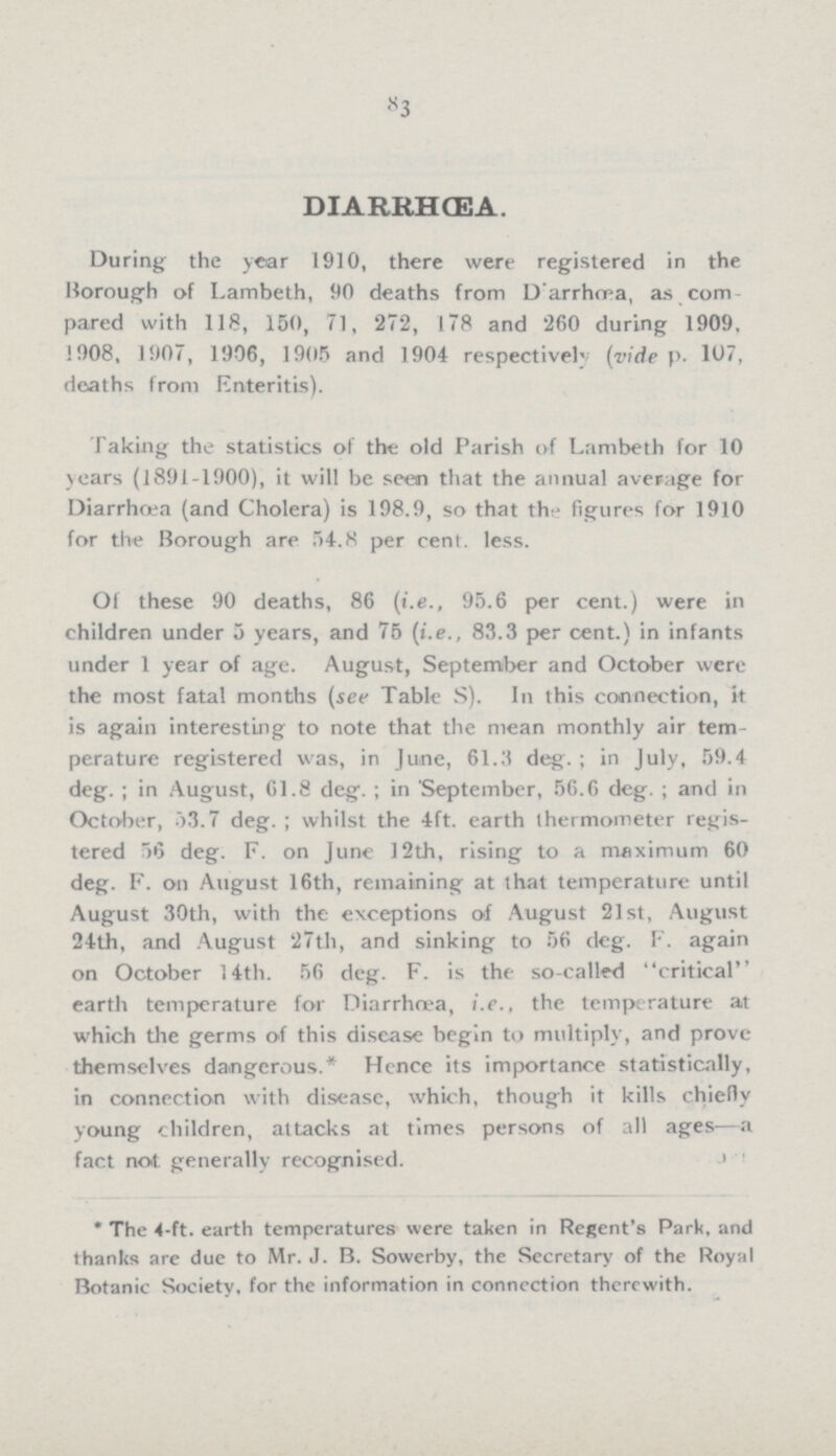 83 DIARRHœA. During the year 1910, there were registered in the Borough of Lambeth, 90 deaths from Darrhœa, as com pared with 118, 150, 71, '272, 178 and '260 during 1909, !908, 1907, 1906, 1905 and 1904 respectively (vide p. 107, deaths from Enteritis). Taking the statistics of the old Parish of Lambeth for 10 years (1891-1900), it will be seen that the annual average for Diarrhoea (and Cholera) is 198.9, so that the figures for 1910 for the Borough are 54.8 per cent. less. Of these 90 deaths, 86 (i.e., 95.6 per cent.) were in children under 5 years, and 75 (i.e., 83.3 per cent.) in infants under 1 year of age. August, September and October were the most fatal months (see Table S). In this connection, it is again interesting to note that the mean monthly air tem perature registered was, in June, 61.3 deg.; in July, 59.4 deg.; in August, 61.8 deg.; in 'September, 56.6 deg.; and in October, 53.7 deg.; whilst the 4ft. earth thermometer regis tered 56 deg. F. on June 12th, rising to a maximum 60 deg. F. on August 16th, remaining at that temperature until August 30th, with the exceptions of August 21st, August 24th, and August 27th, and sinking to 56 deg. F. again on October 14th. 56 deg. F. is the so-calle<1 critical' earth temperature for Diarrhœa, i.e., the temperature at which the germs of this disease begin to multiply, and prove themselves dangerous.* Hence its importance statistically, in connection with disease, which, though it kills chiefly young children, attacks at times persons of all ages—a fact not generally recognised. * The 4-ft. earth temperatures were taken in Regent's Park, and thanks are due to Mr. J. B. Sowerby, the Secretary of the Royal Botanic Society, for the information in connection therewith.