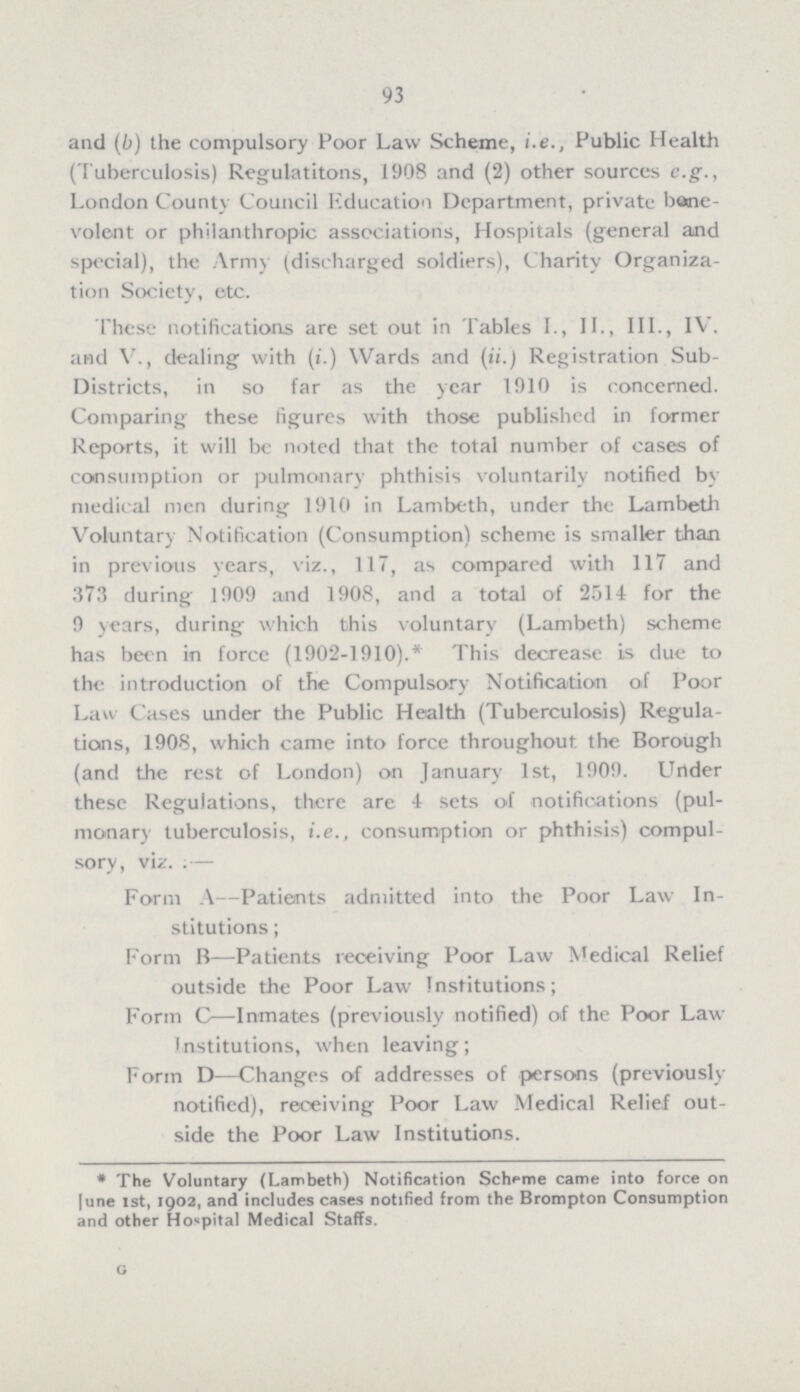 93 and (b) the compulsory Poor Law Scheme, i.e., Public Health (Tuberculosis) Regulatitons, 1908 and (2) other sources e.g., London County Council Education Department, private bene volent or philanthropic associations, Hospitals (general and special), the Army (discharged soldiers), Charity Organiza tion Society, etc. These notifications are set out in Tables L, II., III., IV. and V., dealing with (i.) Wards and (ii.) Registration Sub Districts, in so far as the year 1910 is concerned. Comparing these figures with those published in former Reports, it will be noted that the total number of cases of consumption or pulmonary phthisis voluntarily notified by medical men during 1910 in Lambeth, under the Lambeth Voluntary Notification (Consumption) scheme is smaller than in previous years, viz., 117, as compared with 117 and 373 during 1909 and 1908, and a total of 2514 for the 9 years, during which this voluntary (Lambeth) scheme has been in force (1902-1910).* This decrease is due to the introduction of the Compulsory Notification of Poor Law Cases under the Public Health (Tuberculosis) Regula tions, 1908, which came into force throughout the Borough (and the rest of London) on January 1st, 1909. Under these Regulations, there are 4 sets of notifications (pul monary tuberculosis, i.e., consumption or phthisis) compul sory, viz. ;— Form A—Patients admitted into the Poor Law In stitutions ; Form B—Patients receiving Poor Law Medical Relief outside the Poor Law Institutions; Form C—Inmates (previously notified) of the Poor Law Institutions, when leaving; Form D—Changes of addresses of persons (previously notified), receiving Poor Law Medical Relief out side the Poor Law Institutions. * The Voluntary (Lambeth) Notification Scheme came into force on |une 1st, 1902, and includes cases notified from the Brompton Consumption and other Hospital Medical Staffs. G