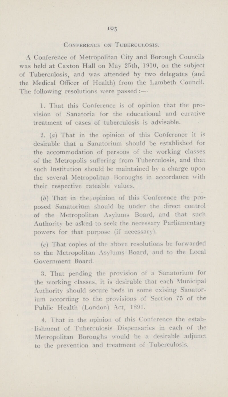 103 Conference on Tuberculosis. A Conference of Metropolitan City and Borough Councils was held at Caxton Hall on May 25th, 1910, on the subject of Tuberculosis, aind was attended by two delegates (and the Medical Officer of Health) from the Lambeth Council. The following resolutions were passed:— 1. That this Conference is of opinion that the pro vision of Sanatoria for the educational and curative treatment of cases of tuberculosis is advisable. 2. (a) That in the opinion of this Conference it is desirable that a Sanatorium should be established for the accommodation of persons of the working classes of the Metropolis suffering from Tuberculosis, and that such Institution should be maintained by a charge upon the several Metropolitan Boroughs in accordance with their respective rateable values. (b) That in the opinion of this Conference the pro posed Sanatorium should be under the direct control of the Metropolitan Asylums Board, and that such Authority be asked to seek the necessary Parliamentary powers for that purpose (if necessary). (c) That copies of the above resolutions be forwarded to the Metropolitan Asylums Board, and to the Local Government Board. 3. That pending the provision of a Sanatorium for the working classes, it is desirable that each Municipal Authority should secure beds in some exising Sanator ium according to the provisions of Section 75 of the Public Health (London) Act, 1891. 4. That in the opinion of this Conference the estab lishment of Tuberculosis Dispensaries in each of the Metropolitan Boroughs would be a desirable adjunct to the prevention and treatment of Tuberculosis.