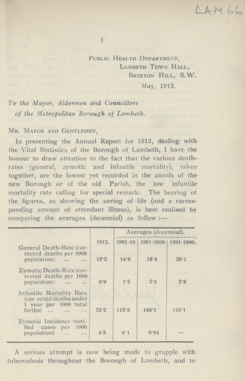 LAM 66 3 Public Health Department, Lambeth Town Hall, Brixton Hill, S.W. May, 1913. To the Mayor, Aldermen and Councillors of the Metropolitan Borough of Lambeth. Mr. Mayor and Gentlemen, In presenting the Annual Report for 1912, dealing with the Vital Statistics of the Borough of Lambeth, I have the honour to draw attention to the fact that the various death rates (general, zymotic and infantile mortality), taken together, are the lowest yet recorded in the annals of the new Borough or of the old Parish, the low infantile mortality rate calling for special remark. The bearing ot the figures, as showing the saving of life (and a corres ponding amount of attendant illness), is best realised by comparing the averages (decennial) as follow:— Averages (decennial). 1912. 1901-10. 1891-1900. 1881-1890. General Death-Rate (cor rected deaths per 1000 population) 13.2 14.9 18.4 20.1 Zymotic Death-Rate (cor rected deaths per 1000 population) 0.9 1.5 2.4 2.8 Infantile Mortality Rate (corrected deaths under 1 year per 1000 total births) 73.2 115.3 146.1 143.1 Zymotic Incidence (noti fied cases per 1000 population) 4.5 6.1 9.04 — A serious attempt is now being made to grapple with tuberculosis throughout the Borough of Lambeth, and to