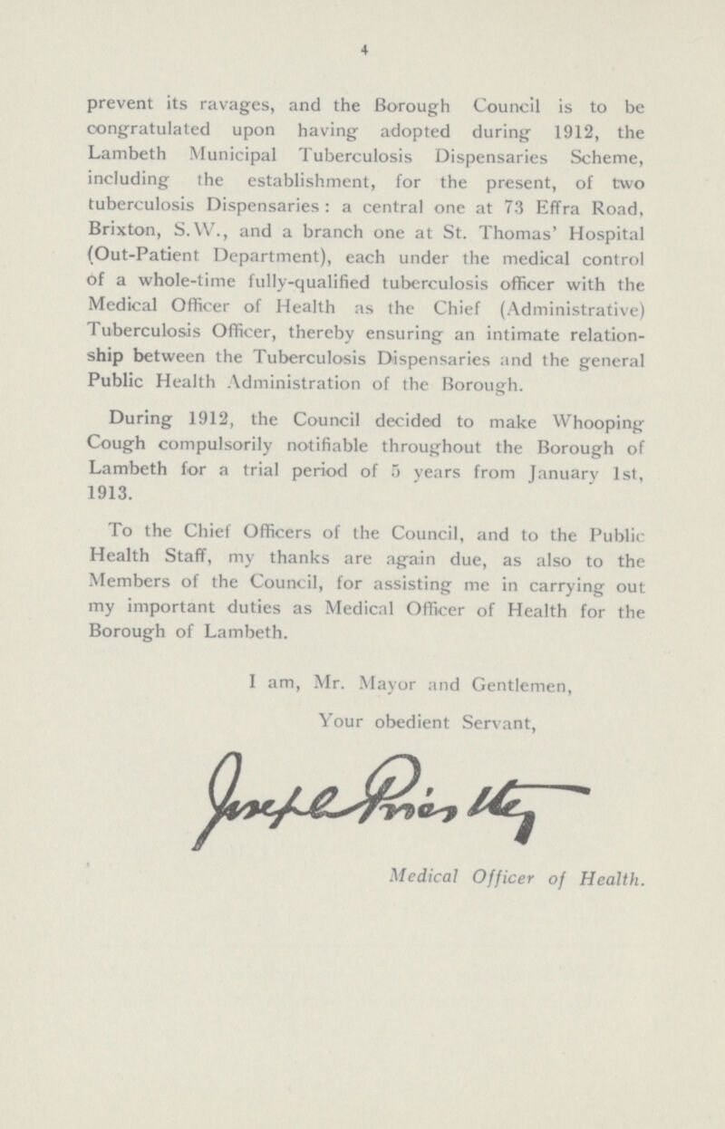 4 prevent its ravages, and the Borough Council is to be congratulated upon having adopted during 1912, the Lambeth Municipal Tuberculosis Dispensaries Scheme, including the establishment, for the present, of two tuberculosis Dispensaries: a central one at 73 Effra Road, Brixton, S.W., and a branch one at St. Thomas' Hospital (Out-Patient Department), each under the medical control of a whole-time fully-qualified tuberculosis officer with the Medical Officer of Health as the Chief (Administrative) Tuberculosis Officer, thereby ensuring an intimate relation ship between the Tuberculosis Dispensaries and the general Public Health Administration of the Borough. During 1912, the Council decided to make Whooping Cough compulsorily notifiable throughout the Borough of Lambeth for a trial period of 5 years from January 1st, 1913. To the Chief Officers of the Council, and to the Public Health Staff, my thanks are again due, as also to the Members of the Council, for assisting me in carrying out my important duties as Medical Officer of Health for the Borough of Lambeth. I am, Mr. Mayor and Gentlemen, Your obedient Servant, Joseph Priestly Medical Officer of Health.