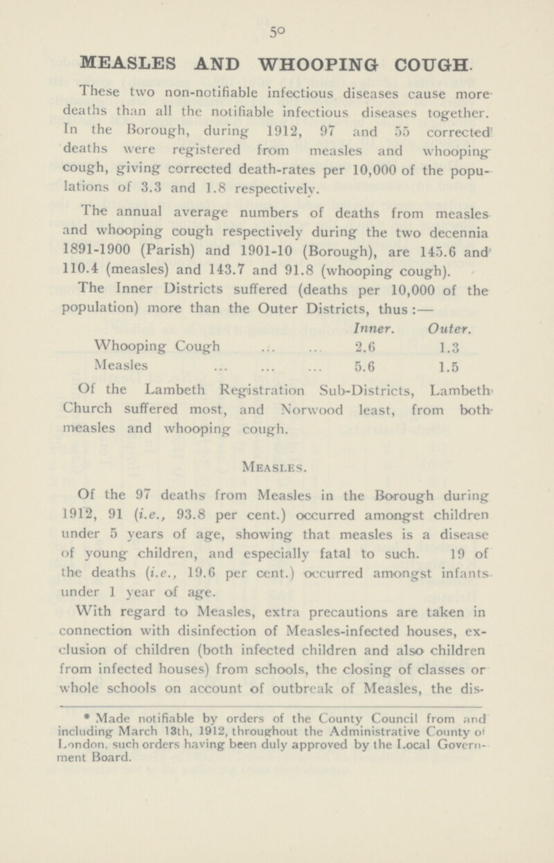 50 MEASLES AND WHOOPING COUGH These two non-notifiable infectious diseases cause more deaths than all the notifiable infectious diseases together. In the Borough, during 1912, 97 and 55 corrected deaths were registered from measles and whooping cough, giving corrected death-rates per 10,000 of the popu lations of 3.3 and 1.8 respectively. The annual average numbers of deaths from measles and whooping cough respectively during the two decennia 1891-1900 (Parish) and 1901-10 (Borough), are 145.6 and 110.4 (measles) and 143.7 and 91.8 (whooping cough). The Inner Districts suffered (deaths per 10,000 of the population) more than the Outer Districts, thus:— Inner. Outer. Whooping Cough 2.6 1.3 Measles 5.6 1.5 Of the Lambeth Registration Sub-Districts, Lambeth Church suffered most, and Norwood least, from both measles and whooping cough. Measles. Of the 97 deaths from Measles in the Borough during 1912, 91 (i.e., 93.8 per cent.) occurred amongst children under 5 years of age, showing that measles is a disease of young children, and especially fatal to such. 19 of the deaths (i.e., 19.6 per cent.) occurred amongst infants under 1 year of age. With regard to Measles, extra precautions are taken in connection with disinfection of Measles-infected houses, ex clusion of children (both infected children and also children from infected houses) from schools, the closing of classes or whole schools on account of outbreak of Measles, the dis¬ *Made notifiable by orders of the County Council from and including March 13th, 1912, throughout the Administrative County of London, such orders having been duly approved by the Local Govern ment Board.