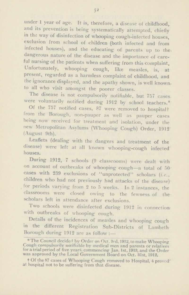 52 under 1 year of ape. It is, therefore, a disease of childhood, and its prevention is being systematically attempted, chiefly in the way of disinfection of whooping cough-infected houses, exclusion from school of children (both infected and from infected houses), and the educating of parents up to the; dangerous nature of the disease and the importance of care ful nursing of the patients when suffering from this complaint. Unfortunately, whooping cough, like measles, is, at present, regarded as a harmless complaint of childhood, and the ignorance displayed, and the apathy shown, is well known, to all who visit amongst the poorer classes. The disease is not oompulsorily notifiable, but 757 cases were voluntarily notified during 1912 by school teachers.* Of the 757 notified cases, 87 were removed to hospitalt from the Borough, non-pauper as well as pauper cases being now received for treatment and isolation, under the new Metropolitan Asylums (Whooping Cough) Order, 1912 (August 9th). Leaflets (dealing with the dangers and treatment of the disease) were left at all known whooping-cough infected houses. During 1912, 7 schools (9 classrooms) were dealt with on account of outbreaks of whooping cough—a total of 50 cases with 239 exclusions of unprotected scholars (i.e., children who had not previously had attacks of the disease) for periods varying from 2 to 5 weeks. In 2 instances, the classrooms were closed owing to the fewness of the scholars left in attendance after exclusions. Two schools were disinfected during 1912 in connection with outbreaks of whooping cough. Details of the incidences of measles and whooping cough in the different Registration Sub-Districts of Lambeth Borough during 1912 are as follow:— *The Council decided by Order on Oct. 3rd, 1912, to make Whooping Cough compulsorily notifiable by medical men and parents or relatives for a trial period of five years, commencing Jan. 1st, 1913, and the Order was approved by the Local Government Board on Oct. 31st, 1912. † Of the 87 cases of Whooping Cough removed to Hospital, 4 proved at hospital not to be suffering from that disease.
