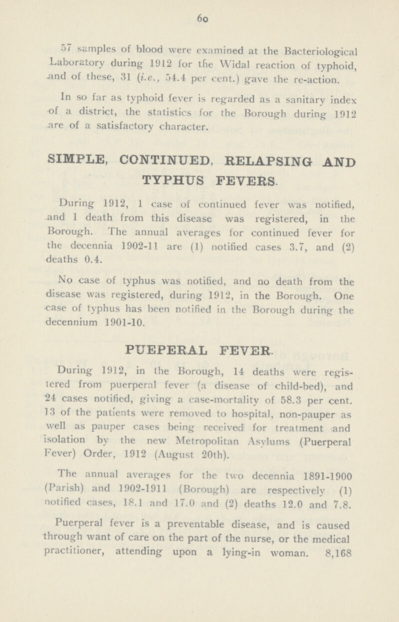 60 57 samples of blood were examined at the Bacteriological Laboratory during 1912 for the Widal reaction of typhoid, and of these, 31 (i.e., 54.4 per cent.) gave the re-action. In so far as typhoid fever is regarded as a sanitary index of a district, the statistics for the Borough during 1912 are of a satisfactory character. SIMPLE, CONTINUED, RELAPSING AND TYPHUS FEVERS. During 1912, 1 case of continued fever was notified, and 1 death from this disease was registered, in the Borough. The annual averages for continued fever for the decennia 1902-11 are (1) notified cases 3.7, and (2) deaths 0.4. No case of typhus was notified, and no death from the disease was registered, during 1912, in the Borough. One case of typhus has been notified in the Borough during the decennium 1901-10. PUEPERAL FEVER. During 1912, in the Borough, 14 deaths were regis tered from puerperal fever (a disease of child-bed), and 24 cases notified, giving a case-mortality of 58.3 per cent. 13 of the patients were removed to hospital, non-pauper as well as pauper cases being received for treatment and isolation by the new Metropolitan Asylums (Puerperal Fever) Order, 1912 (August 20th). The annual averages for the two decennia 1891-1900 (Parish) and 1902-1911 (Borough) are respectively (1) notified cases, 18.1 and 17.0 and (2) deaths 12.0 and 7.8. Puerperal fever is a preventable disease, and is caused through want of care on the part of the nurse, or the medical practitioner, attending upon a lying-in woman. 8,168
