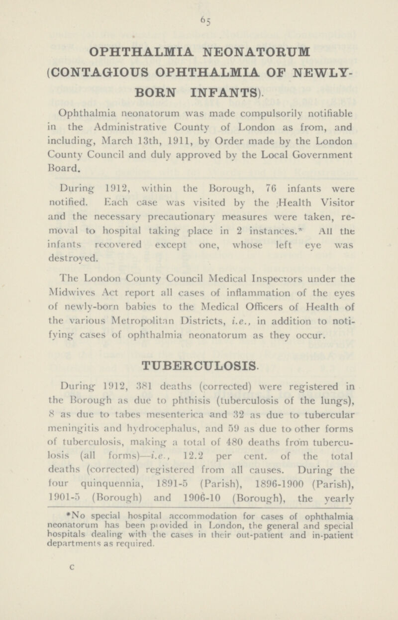 65 OPHTHALMIA NEONATORUM (CONTAGIOUS OPHTHALMIA OF NEWLY BORN INFANTS). Ophthalmia neonatorum was made compulsorily notifiable in the Administrative County of London as from, and including, March 13th, 1911, by Order made by the London County Council and duly approved by the Local Government Board. During 1912, within the Borough, 76 infants were notified. Each case was visited by the Health Visitor and the necessary precautionary measures were taken, re moval to hospital taking place in 2 instances.* All the infants recovered except one, whose left eye was destroyed. The London County Council Medical Inspectors under the Midwives Act report all cases of inflammation of the eyes of newly-born babies to the Medical Officers of Health of the various Metropolitan Districts, i.e., in addition to noti fying cases of ophthalmia neonatorum as they occur. TUBERCULOSIS. During 1912, 381 deaths (corrected) were registered in the Borough as due to phthisis (tuberculosis of the lungs), 8 as due to tabes mesenterica and 32 as due to tubercular meningitis and hydrocephalus, and 59 as due to other forms of tuberculosis, making a total of 480 deaths from tubercu losis (all forms)—i.e., 12.2 per cent. of the total deaths (corrected) registered from all causes. During the four quinquennia, 1891-5 (Parish), 1896-1900 (Parish), 1901-5.) (Borough) and 1906-10 (Borough), the yearly *No special hospital accommodation for cases of ophthalmia neonatorum has been piovided in London, the general and special hospitals dealing with the cases in their out-patient and in-patient departments as required. c