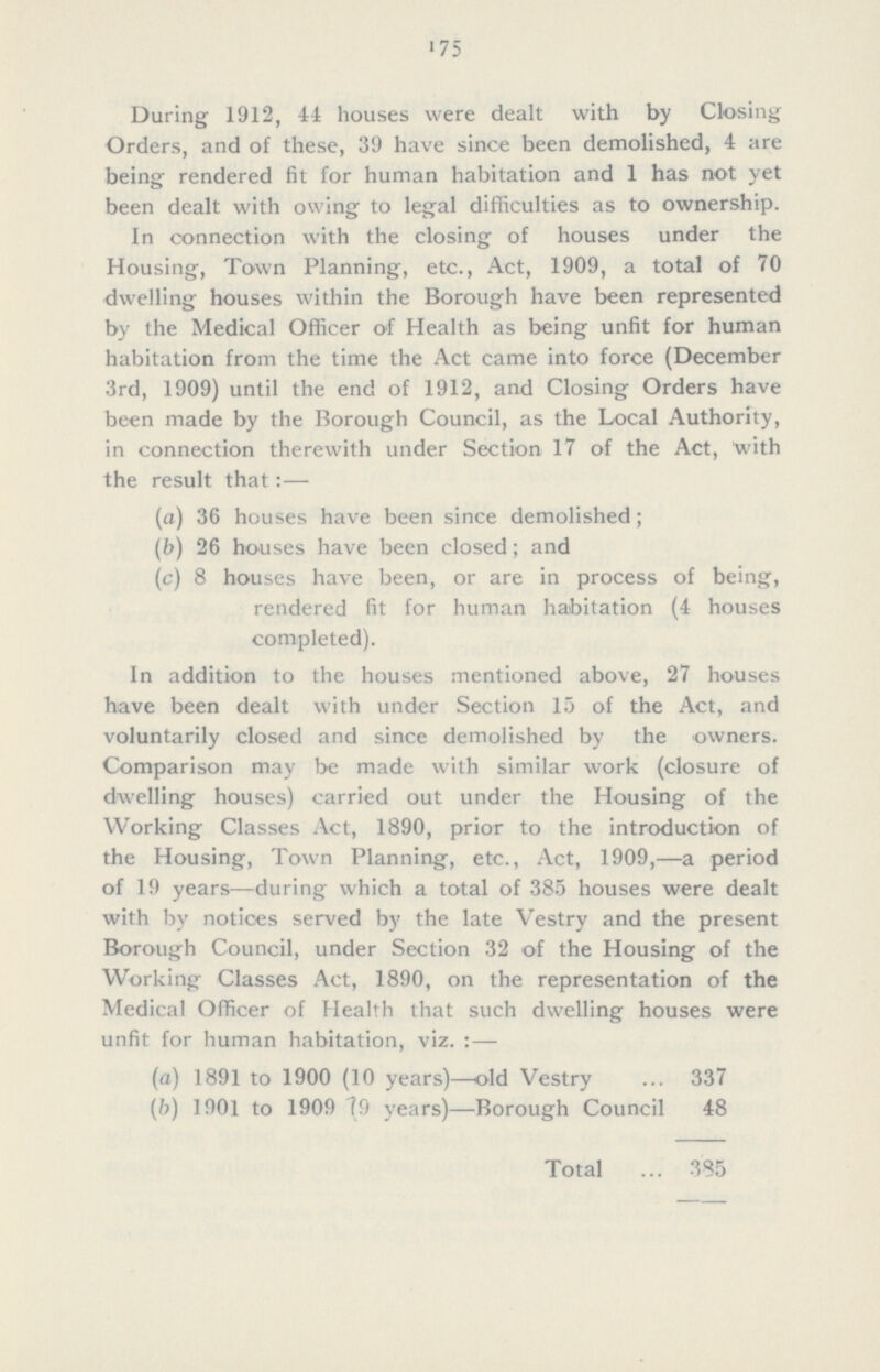 175 During 1912, 44 houses were dealt with by Closing Orders, and of these, 39 have since been demolished, 4 are being rendered fit for human habitation and 1 has not yet been dealt with owing to legal difficulties as to ownership. In connection with the closing of houses under the Housing, Town Planning, etc., Act, 1909, a total of 70 dwelling houses within the Borough have been represented by the Medical Officer of Health as being unfit for human habitation from the time the Act came into force (December 3rd, 1909) until the end of 1912, and Closing Orders have been made by the Borough Council, as the Local Authority, in connection therewith under Section 17 of the Act, with the result that:— (a) 36 houses have been since demolished; (b) 26 houses have been closed; and (c) 8 houses have been, or are in process of being, rendered fit for human habitation (4 houses completed). In addition to the houses mentioned above, 27 houses have been dealt with under Section 15 of the Act, and voluntarily closed and since demolished by the owners. Comparison may be made with similar work (closure of dwelling houses) carried out under the Housing of the Working Classes Act, 1890, prior to the introduction of the Housing, Town Planning, etc., Act, 1909,—a period of 19 years—during which a total of 385 houses were dealt with by notices served by the late Vestry and the present Borough Council, under Section 32 of the Housing of the Working Classes Act, 1890, on the representation of the Medical Officer of Health that such dwelling houses were unfit for human habitation, viz.:— (a) 1891 to 1900 (10 years)—old Vestry 337 (b) 1901 to 1909 79 years)—Borough Council 48 Total 385