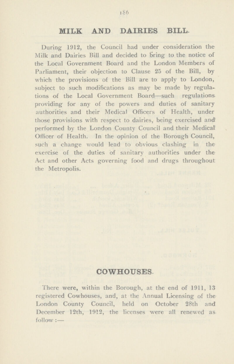 186 MILK AND DAIRIES BILL. During 1912, the Council had under consideration the Milk and Dairies Bill and decided to bring to the notice of the Local Government Board and the London Members of Parliament, their objection to Clause 25 of the Bill, by which the provisions of the Bill are to apply to London, subject to such modifications as may be made by regula tions of the Local Government Board—such regulations providing for any of the powers and duties of sanitary authorities and their Medical Officers of Health, under those provisions with respect to dairies, being exercised and' performed by the London County Council and their Medical Officer of Health. In the opinion of the Borough Council, such a change would lead to obvious clashing in the exercise of the duties of sanitary authorities under the Act and other Acts governing food and drugs throughout the Metropolis. COWHOUSES There were, within the Borough, at the end of 1911, 13 registered Cowhouses, and, at the Annual Licensing of the London County Council, held on October 28th and December 12th, 1912, the licenses were all renewed as follow:—