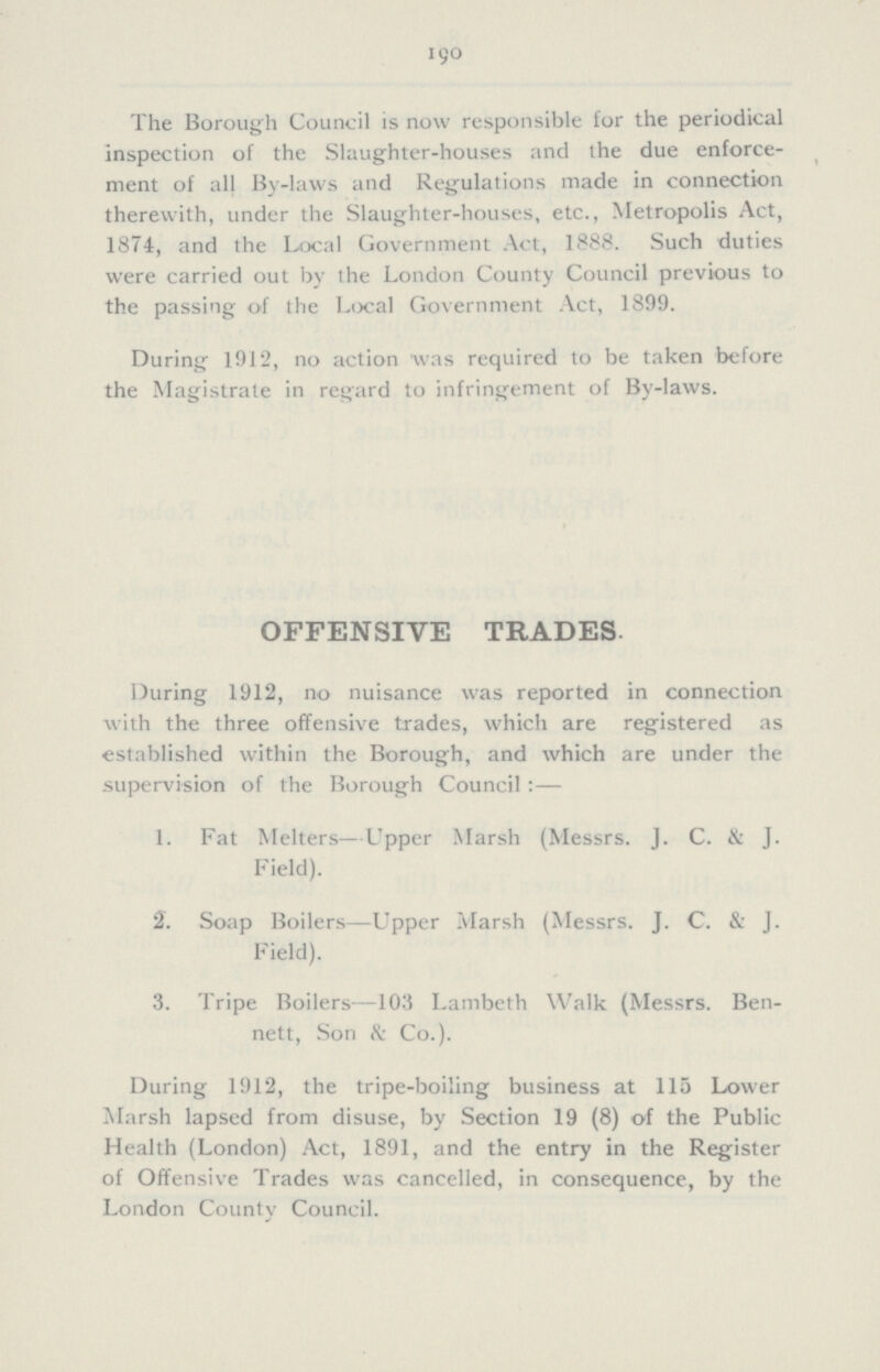 190 The Borough Council is now responsible for the periodical inspection of the Slaughter-houses and the due enforce ment of all By-laws and Regulations made in connection therewith, under the Slaughter-houses, etc., Metropolis Act, 1874, and the Local Government Act, 1888. Such duties were carried out by the London County Council previous to the passing of the Local Government Act, 1899. During 1912, no action was required to be taken before the Magistrate in regard to infringement of By-laws. OFFENSIVE TRADES During 1912, no nuisance was reported in connection with the three offensive trades, which are registered as established within the Borough, and which are under the supervision of the Borough Council:— 1. Fat Melters—Upper Marsh (Messrs. J. C. & J. Field). 2. Soap Boilers—Upper Marsh (Messrs. J. C. & J. Field). 3. Tripe Boilers—103 Lambeth Walk (Messrs. Ben¬ nett, Son & Co.). During 1912, the tripe-boiling business at 115 Lower Marsh lapsed from disuse, by Section 19 (8) of the Public Health (London) Act, 1891, and the entry in the Register of Offensive Trades was cancelled, in consequence, by the London County Council.