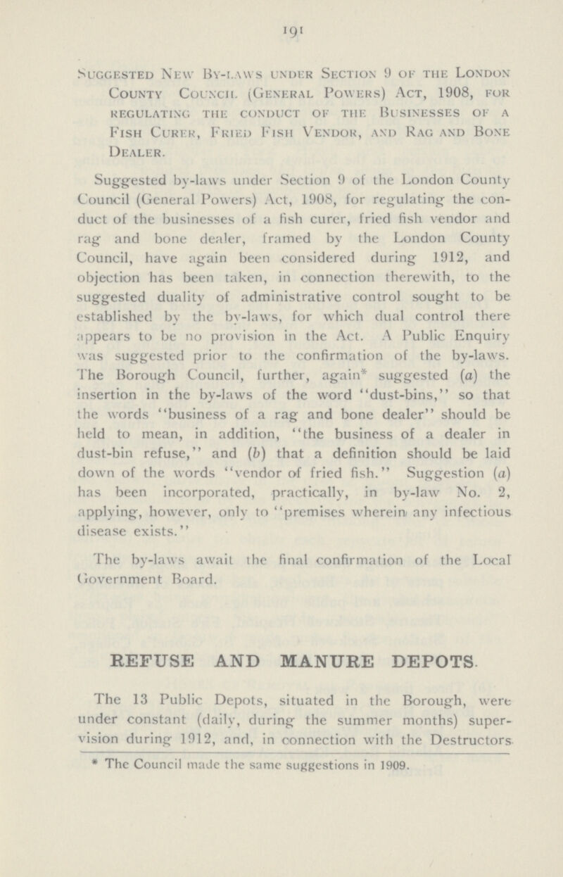 191 Suggested New By-laws under Section 9 of the London County Council (General Powers) Act, 1908, for regulating the conduct of the businesses of a Fish Curer, Fried Fish Vendor, and Rag and Bone Dealer. Suggested by-laws under Section 9 of the London County Council (General Powers) Act, 1908, for regulating the con duct of the businesses of a fish curer, fried fish vendor and rag and bone dealer, framed by the London County Council, have again been considered during 1912, and objection has been taken, in connection therewith, to the suggested duality of administrative control sought to be established by the by-laws, for which dual control there appears to be no provision in the Act. A Public Enquiry was suggested prior to the confirmation of the by-laws. The Borough Council, further, again* suggested (a) the insertion in the by-laws of the word dust-bins, so that the words business of a rag and bone dealer should be held to mean, in addition, the business of a dealer in dust-bin refuse, and (b) that a definition should be laid down of the words vendor of fried fish. Suggestion (a) has been incorporated, practically, in by-law No. 2, applying, however, only to premises wherein; any infectious disease exists. The by-laws await the final confirmation of the Local Government Board. REFUSE AND MANURE DEPOTS The 13 Public Depots, situated in the Borough, were under constant (daily, during the summer months) super vision during 1912, and, in connection with the Destructors * The Council made the same suggestions in 1909.