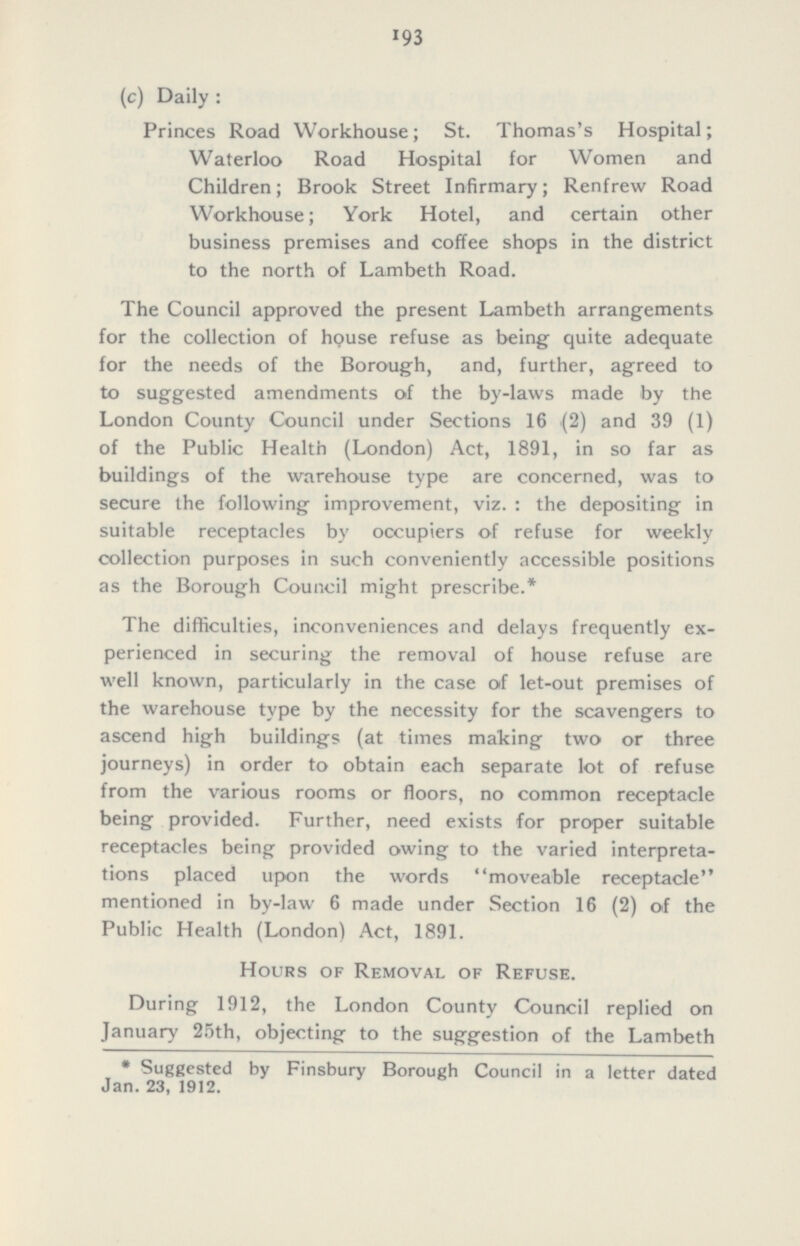193 (c) Daily: Princes Road Workhouse; St. Thomas's Hospital; Waterloo Road Hospital for Women and Children; Brook Street Infirmary; Renfrew Road Workhouse; York Hotel, and certain other business premises and coffee shops in the district to the north of Lambeth Road. The Council approved the present Lambeth arrangements for the collection of house refuse as being quite adequate for the needs of the Borough, and, further, agreed to to suggested amendments of the by-laws made by the London County Council under Sections 16 (2) and 39 (1) of the Public Health (London) Act, 1891, in so far as buildings of the warehouse type are concerned, was to secure the following improvement, viz.: the depositing in suitable receptacles by occupiers of refuse for weekly collection purposes in such conveniently accessible positions as the Borough Council might prescribe.* The difficulties, inconveniences and delays frequently ex perienced in securing the removal of house refuse are well known, particularly in the case of let-out premises of the warehouse type by the necessity for the scavengers to ascend high buildings (at times making two or three journeys) in order to obtain each separate lot of refuse from the various rooms or floors, no common receptacle being provided. Further, need exists for proper suitable receptacles being provided owing to the varied interpreta tions placed upon the words moveable receptacle mentioned in by-law 6 made under Section 16 (2) of the Public Health (London) Act, 1891. Hours of Removal of Refuse. During 1912, the London County Council replied on January 25th, objecting to the suggestion of the Lambeth * Suggested by Finsbury Borough Council in a letter dated Jan. 23, 1912.