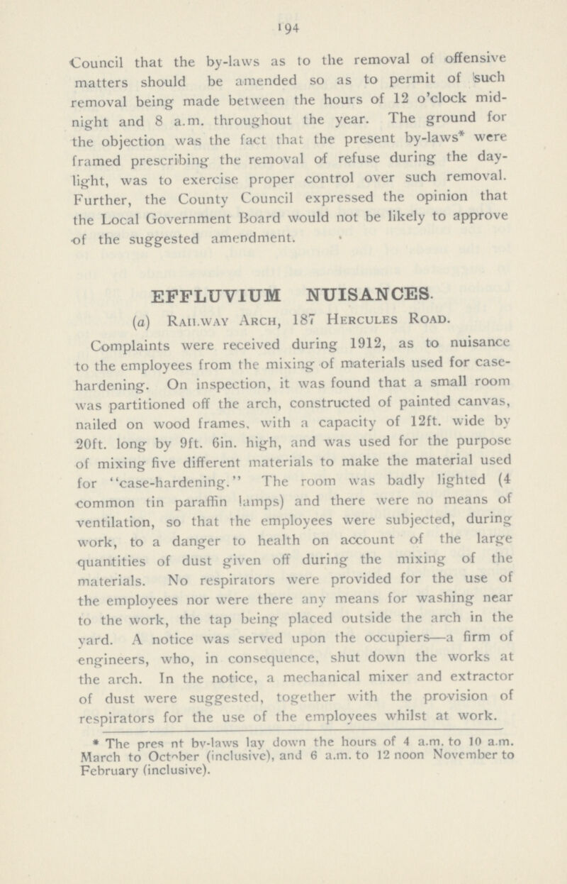 194 Council that the by-laws as to the removal of offensive matters should be amended so as to permit of such removal being made between the hours of 12 o'clock mid night and 8 a.m. throughout the year. The ground for the objection was the fact that the present by-laws* were framed prescribing the removal of refuse during the day light, was to exercise proper control over such removal. Further, the County Council expressed the opinion that the Local Government Board would not be likely to approve of the suggested amendment. EFFLUVIUM NUISANCES. (a) Railway Arch, 187 Hercules Road. Complaints were received during 1912, as to nuisance to the employees from the mixing of materials used for case hardening. On inspection, it was found that a small room was partitioned off the arch, constructed of painted canvas, nailed on wood frames, with a capacity of 12ft. wide by 20ft. long by 9ft. Gin. high, and was used for the purpose of mixing five different materials to make the material used for case-hardening. The room was badly lighted (4 common tin paraffin lamps) and there were no means of ventilation, so that the employees were subjected, during work, to a danger to health on account of the large quantities of dust given off during the mixing of the materials. No respirators were provided for the use of the employees nor were there any means for washing near to the work, the tap being placed outside the arch in the yard. A notice was served upon the occupiers—a firm of engineers, who, in consequence, shut down the works at the arch. In the notice, a mechanical mixer and extractor of dust were suggested, together with the provision of respirators for the use of the employees whilst at work. * The present by-laws lay down the hours of 4 a.m. to 10 a.m. March to October (inclusive), and 6 a.m. to 12 noon November to February (inclusive).