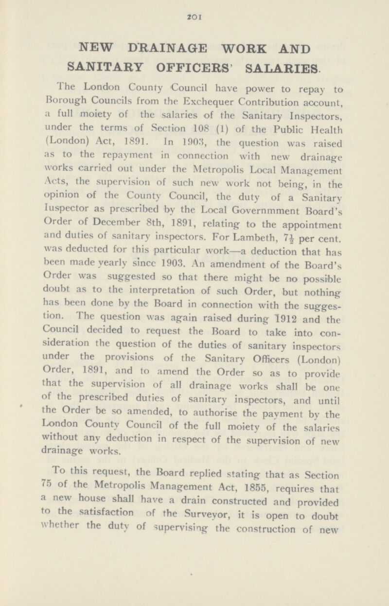201 NEW DRAINAGE WORK AND SANITARY OFFICERS' SALARIES The London County Council have power to repay to Borough Councils from the Exchequer Contribution account, a full moiety of the salaries of the Sanitary Inspectors, under the terms of Section 108 (1) of the Public Health (London) Act, 1891. In 1903, the question was raised as to the repayment in connection with new drainage works carried out under the Metropolis Local Management Acts, the supervision of such new work not being, in the opinion of the County Council, the duty of a Sanitary Iuspector as prescribed by the Local Governmment Board's Order of December 8th, 1891, relating to the appointment and duties of sanitary inspectors. For Lambeth, per cent. was deducted for this particular work—a deduction that has been made yearly sincc 1903. An amendment of the Board's Order was suggested so that there might be no possible doubt as to the interpretation of such Order, but nothing has been done by the Board in connection with the sugges tion. The question was again raised during 1912 and the Council decided to request the Board to take into con sideration the question of the duties of sanitary inspectors under the provisions of the Sanitary Officers (London) Order, 1891, and to amend the Order so as to provide that the supervision of all drainage works shall be one of the prescribed duties of sanitary inspectors, and until the Order be so amended, to authorise the payment by the London County Council of the full moiety of the salaries without any deduction in respect of the supervision of new drainage works. To this request, the Board replied stating that as Section 75 of the Metropolis Management Act, 1855, requires that a new house shall have a drain constructed and provided to the satisfaction of the Surveyor, it is open to doubt whether the duty of supervising the construction of new