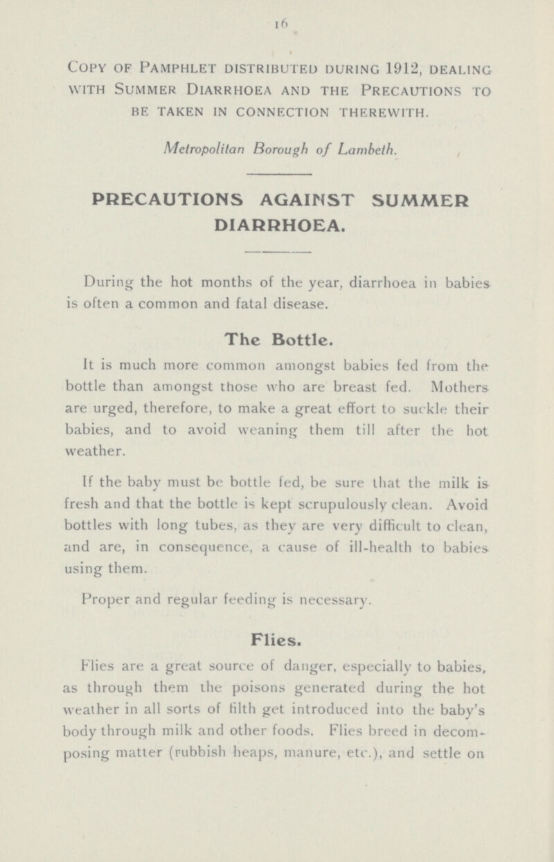 16 Copy of Pamphlet distributed during 1912, dealing with Summer Diarrhoea and the Precautions to be taken in connection therewith. Metropolitan Borough of Lambeth. PRECAUTIONS AGAINST SUMMER DIARRHOEA. During the hot months of the year, diarrhoea in babies is often a common and fatal disease. The Bottle. It is much more common amongst babies fed from the bottle than amongst those who are breast fed. Mothers are urged, therefore, to make a great effort to suckle their babies, and to avoid weaning them till after the hot weather. If the baby must be bottle fed, be sure that the milk is fresh and that the bottle is kept scrupulously clean. Avoid bottles with long tubes, as they are very difficult to clean, and are, in consequence, a cause of ill-health to babies using them. Proper and regular feeding is necessary. Flies. Flies are a great source of danger, especially to babies, as through them the poisons generated during the hot weather in all sorts of filth get introduced into the baby's body through milk and other foods. Flies breed in decom posing matter (rubbish heaps, manure, etc.), and settle on