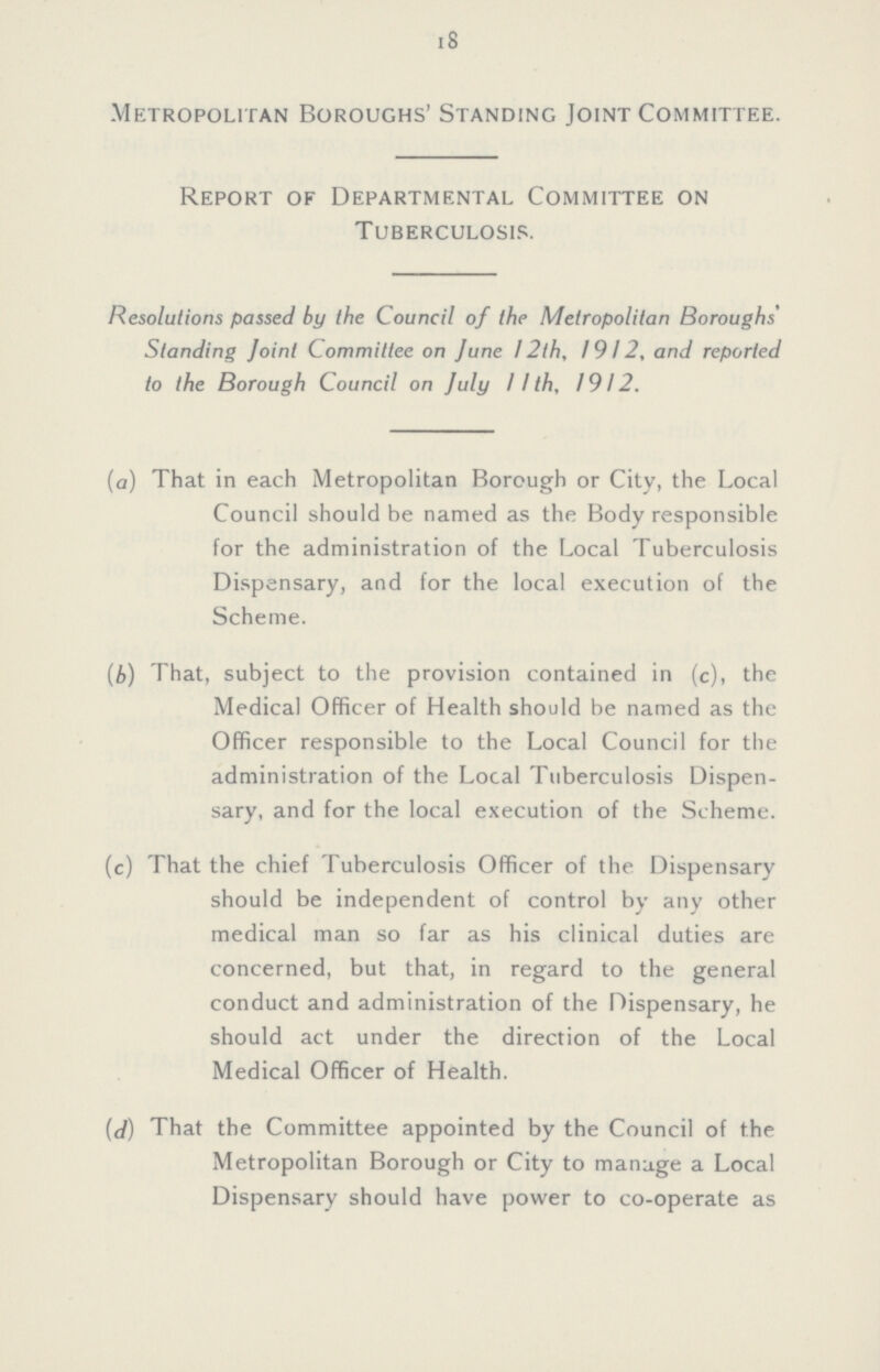 18 Metropolitan Boroughs' Standing Joint Committee. Report of Departmental Committee on Tuberculosis. Resolutions passed by the Council of the Metropolitan Boroughs' Standing Joint Committee on June 12th, 1912, and reported to the Borough Council on July 11th, 1912. (a) That in each Metropolitan Borough or City, the Local Council should be named as the Body responsible for the administration of the Local Tuberculosis Dispensary, and for the local execution of the Scheme. (b) That, subject to the provision contained in (c), the Medical Officer of Health should be named as the Officer responsible to the Local Council for the administration of the Local Tuberculosis Dispen sary, and for the local execution of the Scheme. (c) That the chief Tuberculosis Officer of the Dispensary should be independent of control by any other medical man so far as his clinical duties are concerned, but that, in regard to the general conduct and administration of the Dispensary, he should act under the direction of the Local Medical Officer of Health. (d) That the Committee appointed by the Council of the Metropolitan Borough or City to manage a Local Dispensary should have power to co-operate as