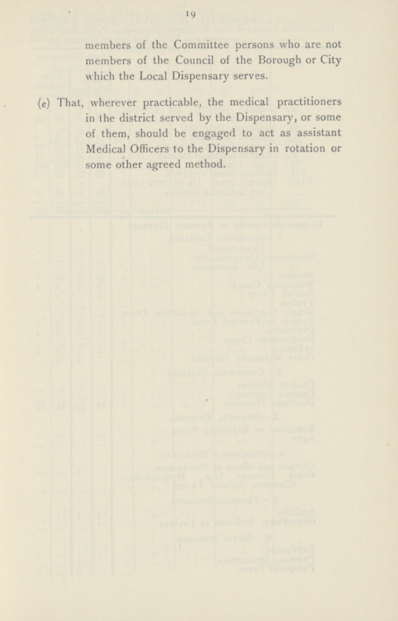 19 members of the Committee persons who are not members of the Council of the Borough or City which the Local Dispensary serves. (e) That, wherever practicable, the medical practitioners in the district served by the Dispensary, or some of them, should be engaged to act as assistant Medical Officers to the Dispensary in rotation or some other agreed method.