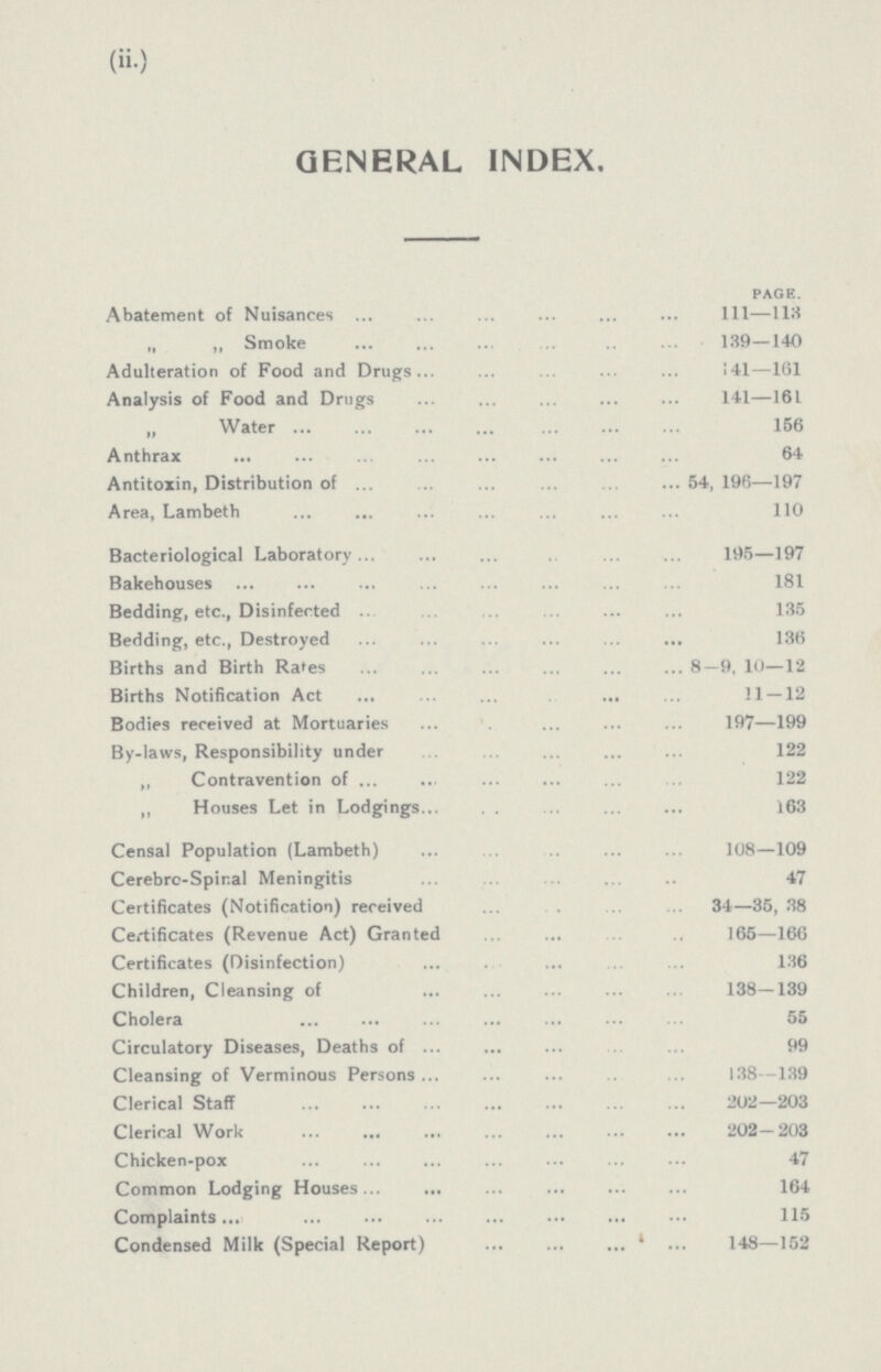 (ii) GENERAL INDEX Page Abatement of Nuisances 1ll—113 „ „ Smoke 139-140 Adulteration of Food and Drugs 141—161 Analysis of Food and Drugs 141—161 „ Water 156 Anthrax 64 Antitoxin, Distribution of 54, 196—197 Area, Lambeth 110 Bacteriological Laboratory 195—197 Bakehouses 181 Bedding, etc, Disinfected 135 Bedding, etc, Destroyed 136 Births and Birth Rates 8—9, 10—12 Births Notification Act 11 — 12 Bodies received at Mortuaries 197—199 By-laws, Responsibility under 122 ,, Contravention of 122 ,, Houses Let in Lodgings 163 Censal Population (Lambeth) 108—109 Cerebrc-Spinal Meningitis 47 Certificates (Notification) received 34—35, 38 Certificates (Revenue Act) Granted 165—166 Certificates (Disinfection) 136 Children, Cleansing of 138—139 Cholera 55 Circulatory Diseases, Deaths of 99 Cleansing of Verminous Persons 138—139 Clerical Staff 202—203 Clerical Work 202-203 Chicken-pox 47 Common Lodging Houses 164 Complaints 115 Condensed Milk (Special Report) 148—152