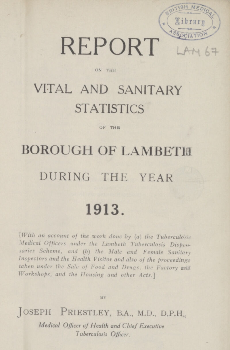 REPORT on the VITAL AND SANITARY STATISTICS of the BOROUGH OF LAMBETH DURING THE YEAR 1913. [With an account of the work done by (a) the Tuberculosis Medical Officers under the Lambeth Tuberculosis Dispent saries Scheme, and (b) the Male and Female Sanitar\ Inspectors and the Health Visitor and also of the proceeding} taken under the Sale of Food and Drugs, the Factory and Workshops, and the Housing and other.4cts.] by Joseph Priestley, b.a., m.d., d.p.h., Medical Officer of Health and Chief Executive Tuberculosis Officer.