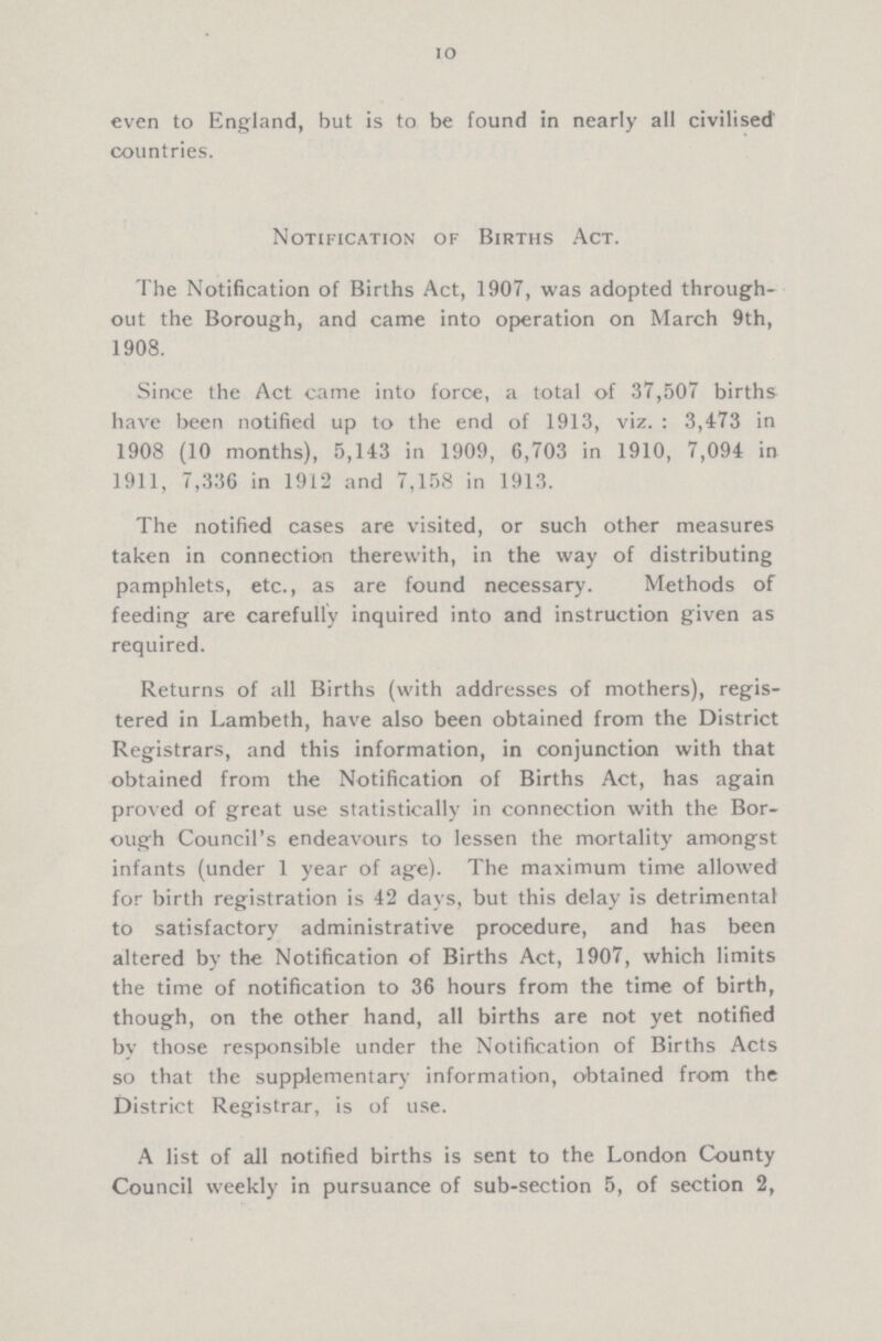 10 even to England, but is to be found in nearly all civilised countries. Notification of Births Act. The Notification of Births Act, 1907, was adopted through out the Borough, and came into operation on March 9th, 1908. Since the Act came into force, a total of 37,507 births have been notified up to the end of 1913, viz.: 3,473 in 1908 (10 months), 5,143 in 1909, 6,703 in 1910, 7,094 in 1911, 7,336 in 1912 and 7,158 in 1913. The notified cases are visited, or such other measures taken in connection therewith, in the way of distributing pamphlets, etc., as are found necessary. Methods of feeding are carefully inquired into and instruction given as required. Returns of all Births (with addresses of mothers), regis tered in Lambeth, have also been obtained from the District Registrars, and this information, in conjunction with that obtained from the Notification of Births Act, has again proved of great use statistically in connection with the Bor ough Council’s endeavours to lessen the mortality amongst infants (under 1 year of age). The maximum time allowed for birth registration is 42 days, but this delay is detrimental to satisfactory administrative procedure, and has been altered by the Notification of Births Act, 1907, which limits the time of notification to 36 hours from the time of birth, though, on the other hand, all births are not yet notified by those responsible under the Notification of Births Acts so that the supplementary information, obtained from the District Registrar, is of use. A list of all notified births is sent to the London County Council weekly in pursuance of sub-section 5, of section 2,