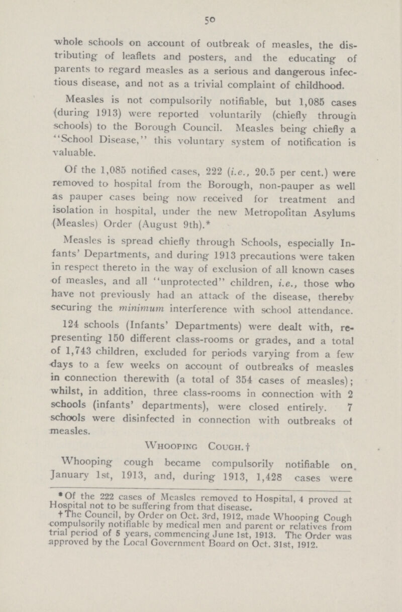 50 whole schools on account of outbreak of measles, the dis tributing- of leaflets and posters, and the educating of parents to regard measles as a serious and dangerous infec tious disease, and not as a trivial complaint of childhood. Measles is not compulsorily notifiable, but 1,085 cases (during 1913) were reported voluntarily (chiefly through schools) to the Borough Council. Measles being chiefly a School Disease, this voluntary system of notification is valuable. Of the 1,085 notified cases, 222 (i.e., 20.5 per cent.) were removed to hospital from the Borough, non-pauper as well as pauper cases being now received for treatment and isolation in hospital, under the new Metropolitan Asylums (Measles) Order (August 9th).* Measles is spread chiefly through Schools, especially In fants' Departments, and during 1913 precautions were taken in respect thereto in the way of exclusion of all known cases of measles, and all unprotected children, i.e., those who have not previously had an attack of the disease, therebv securing the minimum interference with school attendance. 124 schools (Infants' Departments) were dealt with, re presenting 150 different class-rooms or grades, and a total of 1,743 children, excluded for periods varying from a few days to a few weeks on account of outbreaks of measles in connection therewith (a total of 354 cases of measles); whilst, in addition, three class-rooms in connection with 2 schools (infants' departments), were closed entirely. 7 schools were disinfected in connection with outbreaks of measles. W hooping Cough.† Whooping cough became compulsorily notifiable on, January 1st, 1913, and, during 1913, 1,428 cases were • Of the 222 cases of Measles removed to Hospital, 4 proved at Hospital not to be suffering from that disease. †Thc Council, by Order on Oct. 3rd, 1912, made Whooping Cough compulsorily notifiable by medical men and parent or relatives from trial period of 5 years, commencing June 1st, 1913. The Order was approved by the Local Government Board on Oct. 31st, 1912.