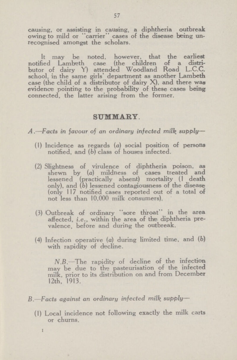 57 causing, or assisting in causing, a diphtheria outbreak owing to mild or carrier cases of the disease being un recognised amongst the scholars. It may be noted, however, that the earliest notified Lambeth case (the children of a distri butor of dairy Y) attended Woodland Road L.C.C. school, in the same girls' department as another Lambeth case (the child of a distributor of dairy X), and there was evidence pointing to the probability of these cases being connected, the latter arising from the former. SUMMARY. A .—Facts in javour of an ordinary infected milk supply— (1) Incidence as regards (a) social position of persons notified, and (b) class of houses infected. (2) Slightness of virulence of diphtheria poison, as shewn by (a) mildness of cases treated and lessened (practically absent) mortality (1 death only), and (b) lessened contagiousness of the diseasie (only 117 notified cases reported out of a total of not less than 10,000 milk consumers). (3) Outbreak of ordinary sore throat in the area affected, i.e., within the area of the diphtheria pre valence, before and during the outbreak. (4) Infection operative (a) during limited time, and (b) with rapidity of decline. N.B.—The rapidity of decline of the infection may be due to the pasteurisation of the infected milk, prior to its distribution on and from December 12th, 1913. B.—Facts against an ordinary infected milk, supply— (I) Local incidence not following exactly the milk carts or churns.