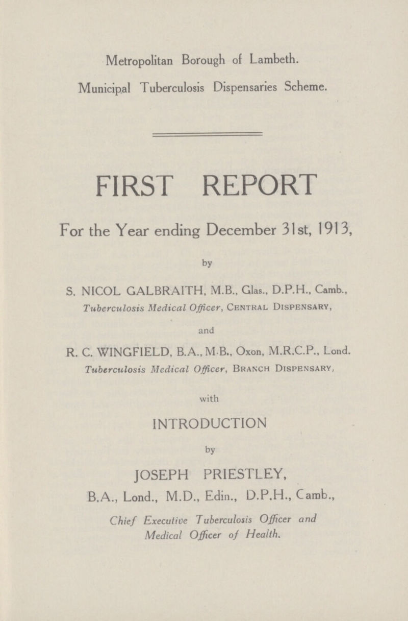 Metropolitan Borough of Lambeth. Municipal Tuberculosis Dispensaries Scheme. FIRST REPORT For the Year ending December 31st, 1913, by S. NICOL GALBRAITH, M.B., Glas., D.P.H., Camb., Tuberculosis Medical Officer, Central Dispensary, and R. C. WINGFIELD, B.A., MB., Oxon, M.R.C.P.. Lond. Tuberculosis Medical Officer, Branch Dispensary, with INTRODUCTION by JOSEPH PRIESTLEY, B.A., Lond., M.D., Edin., D.P.H., Camb., Chief Executive Tuberculosis Officer and Medical Officer of Health.