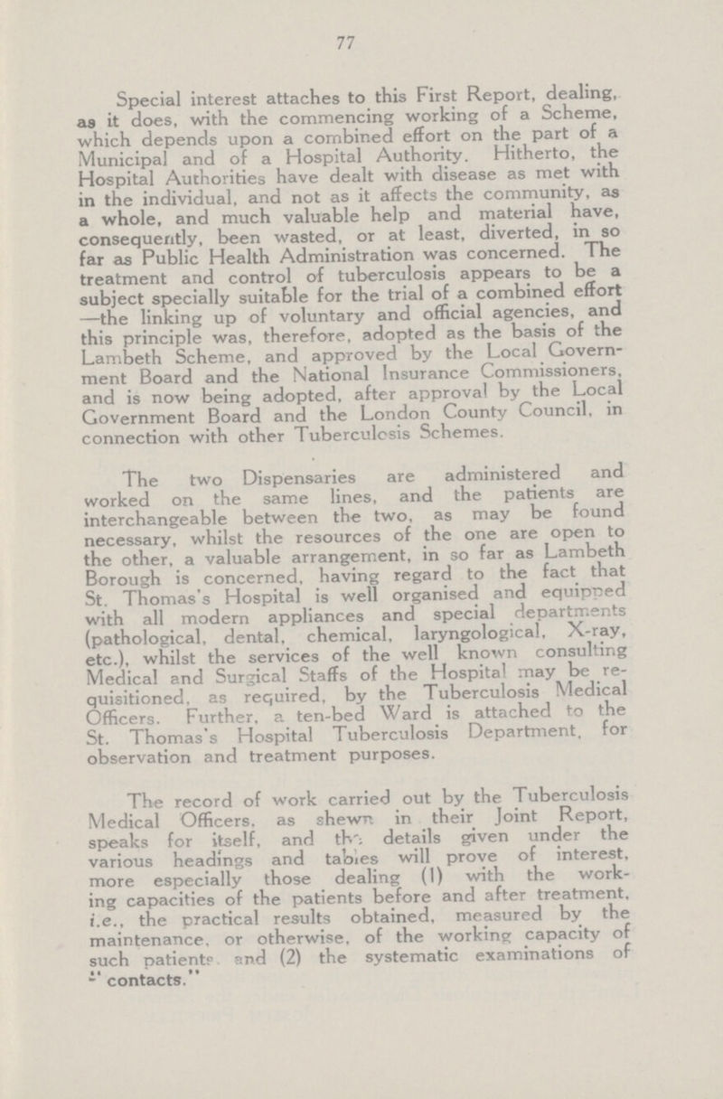 77 Special interest attaches to this First Report, dealing, as it does, with the commencing working of a Scheme, which depends upon a combined effort on the part of a Municipal and of a Hospital Authority. Hitherto, the Hospital Authorities have dealt with disease as met with in the individual, and not as it affects the community, as a whole, and much valuable help and material have, consequently, been wasted, or at least, diverted, in so far as Public Health Administration was concerned. The treatment and control of tuberculosis appears to be a subject specially suitable for the trial of a combined effort —the linking up of voluntary and official agencies, and this principle was, therefore, adopted as the basis of the Lambeth Scheme, and approved by the Local Govern ment Board and the National Insurance Commissioners, and is now being adopted, after approval by the Local Government Board and the London County Council, in connection with other Tuberculosis Schemes. The two Dispensaries are administered and worked on the same lines, and the patients are interchangeable between the two, as may be found necessary, whilst the resources of the one are open to the other, a valuable arrangement, in so far as Lambeth Borough is concerned, having regard to the fact that St. Thomas's Hospital is well organised and equipped with all modern appliances and special departments (pathological, dental, chemical, laryngological. X-ray, etc.), whilst the services of the well known consulting Medical and Surgical Staffs of the Hospital may be re quisitioned, as required, by the Tuberculosis Medical Officers. Further, a ten-bed Ward is attached to the St. Thomas's Hospital Tuberculosis Department, for observation and treatment purposes. The record of work carried out by the Tuberculosis Medical Officers, as shewn in their Joint Report, speaks for itself, and the details given under the various headings and tabies will prove of interest, more especially those dealing (1) with the work ing capacities of the patients before and after treatment, i.e., the practical results obtained, measured by the maintenance, or otherwise, of the working capacity of such patiente and (2) the systematic examinations of “contacts”.