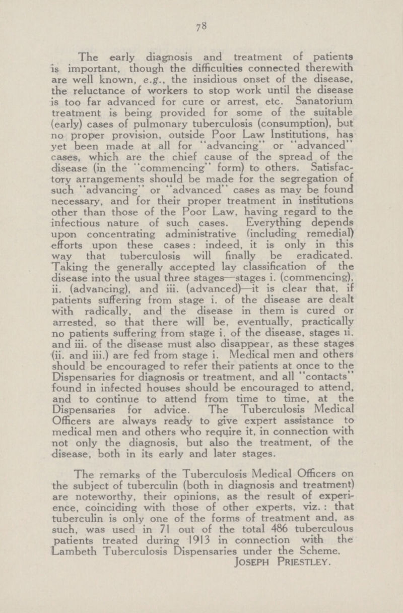 78 The early diagnosis and treatment of patients is important, though the difficulties connected therewith are well known, e.g., the insidious onset of the disease, the reluctance of workers to stop work until the disease is too far advanced for cure or arrest, etc. Sanatorium treatment is being provided for some of the suitable (early) cases of pulmonary tuberculosis (consumption), but no proper provision, outside Poor Law Institutions, has yet been made at all for “advancing” or “advanced” cases, which are the chief cause of the spread of the disease (in the “commencing” form) to others. Satisfac tory arrangements should be made for the segregation of such “advancing”or “advanced”cases as may be found necessary, and for their proper treatment in institutions other than those of the Poor Law, having regard to the infectious nature of such cases. Everything depends upon concentrating administrative (including remedial) efforts upon these cases: indeed, it is only in this way that tuberculosis will finally be eradicated. Taking the generally accepted lay classification of the disease into the usual three stages—stages i. (commencing), ii. (advancing), and iii. (advanced)—it is clear that, if patients suffering from stage i. of the disease are dealt with radically, and the disease in them is cured or arrested, so that there will be, eventually, practically no patients suffering from stage i. of the disease, stages ii. and iii. of the disease must also disappear, as these stages (ii. and iii.) are fed from stage i. Medical men and others should be encouraged to refer their patients at once to the Dispensaries for diagnosis or treatment, and all contacts found in infected houses should be encouraged to attend, and to continue to attend from time to time, at the Dispensaries for advice. The Tuberculosis Medical Officers are always ready to give expert assistance to medical men and others who require it, in connection with not only the diagnosis, but also the treatment, of the disease, both in its early and later stages. The remarks of the Tuberculosis Medical Officers on the subject of tuberculin (both in diagnosis and treatment) are noteworthy, their opinions, as the result of experi ence, coinciding with those of other experts, viz.: that tuberculin is only one of the forms of treatment and, as such, was used in 71 out of the total 486 tuberculous patients treated during 1913 in connection with the Lambeth Tuberculosis Dispensaries under the Scheme. Joseph Priestley.