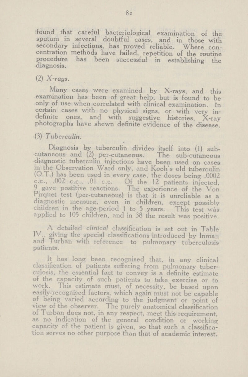 82 found that careful bacteriological examination of the sputum in several doubtful cases, and in those with secondary infections, has proved reliable. Where con centration methods have failed, repetition of the routine procedure has been successful in establishing the diagnosis. (2) X-rays. Many cases were examined by X-rays, and this examination has been of great help, but is found to be only of use when correlated with clinical examination. Tn certain cases with no physical signs, or with very in definite ones, and with suggestive histories, X-ray photographs have shewn definite evidence of the disease. (3) Tuberculin. Diagnosis by tuberculin divides itself into (1) sub cutaneous and (2) per-cutaneous. The sub-cutaneous diagnostic tuberculin injections have been used on cases in the Observation Ward only, and Koch's old tuberculin (O.T.) has been used in every case, the doses being .0002 c.c., .002 c.c., .01 c.c. Of the 12 patients injected, 9 gave postitive reactions. The experience of the Von Pirquet test (per-cutaneous) is that it is unreliable as a diagnostic measure, even in children, except possibly children in the age-period 1 to 5 years. This test was applied to 105 children, and in 38 the result was positive. A detailed clinical classification is set out in Table IV., giving the special classifications introduced by Inman and Turban with reference to pulmonary tuberculosis patients. It has long been recognised that, in any clinical classification of patients suffering from pulmonary tuber culosis, the essential fact to convey is a definite estimate of the capacity of such patients to take exercise or to work. This estimate must, of necessity, be based upon easily-recognised factors, which again must not be capable of being varied according to the judgment or point of view of the observer. The purely anatomical classification of Turban does not, in any respect, meet this requirement, as no indication of the general condition or working capacity of the patient is given, so that such a classifica tion serves no other purpose than that of academic interest.