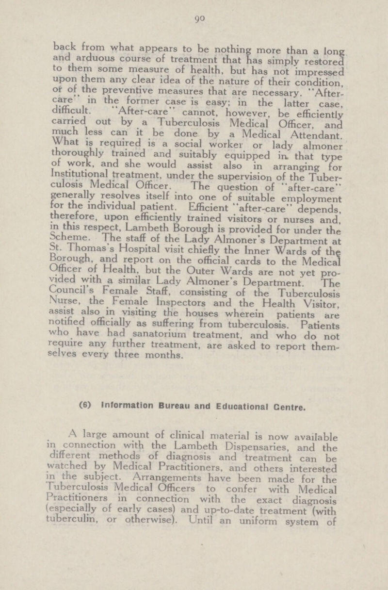 90 back from what appears to be nothing more than a long and arduous course of treatment that has simply restored to them some measure of health, but has not impressed upon them any clear idea of the nature of their condition, or of the preventive measures that are necessary. After care in the former case is easy; in the latter case, difficult. After-care cannot, however, be efficiently carried out by a Tuberculosis Medical Officer, and much less can it be done by a Medical Attendant. What is required is a social worker or lady almoner thoroughly trained and suitably equipped in. that type of work, and she would assist also in arranging for Institutional treatment, under the supervision of the Tuber culosis Medical Officer. The question of after-care generally resolves itself into one of suitable employment for the individual patient. Efficient after-care depends, therefore, upon efficiently trained visitors or nurses and, in this respect, Lambeth Borough is provided for under the Scheme. The staff of the Lady Almoner's Department at St. Thomas's Hospital visit chiefly the Inner Wards of the Borough, and report on the official cards to the Medical Officer of Health, but the Outer Wards are not yet pro vided with a similar Lady Almoner's Department. The Council's Female Staff, consisting of the Tuberculosis Nurse, the Female Inspectors and the Health Visitor, assist also in visiting the houses wherein patients are notified officially as suffering from tuberculosis. Patients who have had sanatorium treatment, and who do not require any further treatment, are asked to report them selves every three months. (6) Information Bureau and Educational Centre. A large amount of clinical material is now available in connection with the Lambeth Dispensaries, and the different methods of diagnosis and treatment can be watched by Medical Practitioners, and others interested in the subject. Arrangements have been made for the Tuberculosis Medical Officers to confer with Medical Practitioners in connection with the exact diagnosis (especially of early cases) and up-to-date treatment (with tuberculin, or otherwise). Until an uniform system of