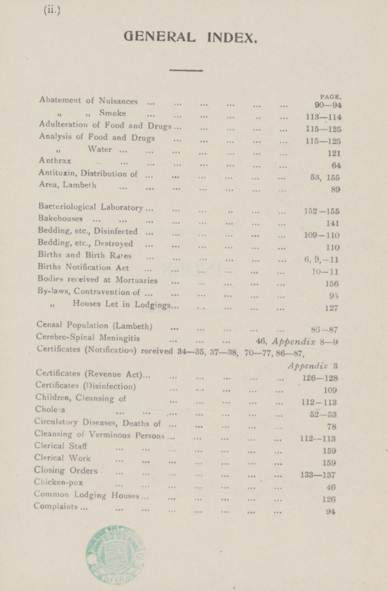 (ii.) GENERAL INDEX. PAGE. Abatement of Nuisances 90—94 „ ,, Smoke 113—114 Adulteration of Food and Drugs 115—125 Analysis of Food and Drugs 115—125 „ Water 121 Anthraxb 64 Antitoxin, Distribution of 53, 155 Area, Lambeth 89 Bacteriological Laboratory 152—155 Bakehouses 141 Bedding, etc., Disinfected 109 — 110 Bedding, etc., Destroyed 110 Births and Birth Rates 6, 9,—11 Births Notification Act 10—11 Bodies received at Mortuaries 156 By-laws, Contravention of 95 „ Houses Let in Lodgings 127 Censal Population (Lambeth) 86—87 Cerebrc-Spir.al Meningitis 46, Appendix 8—9 Certificates (Notification) received 34—35, 37—38, 70—77, 86—87, Appendix 3 Certificates (Revenue Act) 126—128 Certificates (Disinfection) 109 Children, Cleansing of 112—113 Cholea 52—53 Circulatory Diseases, Deaths of 78 Cleansing of Verminous Persons 112—113 Clerical Staff 159 Clerical Work 159 Closing Orders 133—137 Chicken-pox 46 Common Lodging Houses 126 Complaints 94