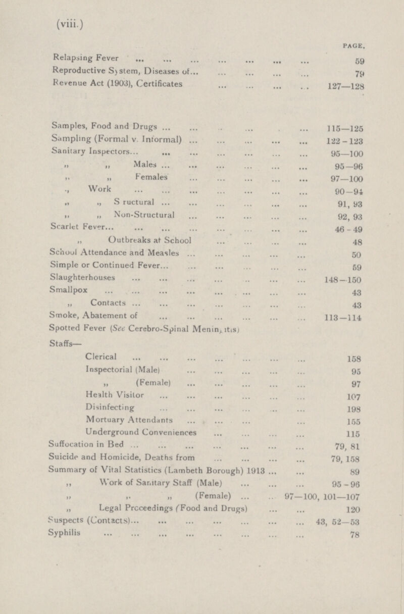 (viii.) PAGE. Relapsing Fever 59 Reproductive System, Diseases of 79 Revenue Act (1903), Certificates 127—128 Samples, Food and Drugs 115—125 Sampling (Formal v. Informal) 122-123 Sanitary Inspectors 95—100 Males 95-96 „ „ Females 97—100 ., Work 90—94 „ ,, S ructural 91, 93 ,, „ Non-Structural 92, 93 Scarlet Fever 46-49 „ Outbreaks at School 48 Schoul Attendance and Measles 50 Simple or Continued Fever 59 Slaughterhouses 148—150 Smallpox 43 „ Contacts 43 Smoke, Abatement of 113—114 Spotted Fever (See Cerebro-Spinal Meningitis; Staffs— Clerical 158 Inspectorial (Male) 95 „ (Female) 97 Health Visitor 107 Disinfecting 198 Mortuary Attendants 155 Underground Conveniences 115 Suffocation in Bed 79, 81 Suicide and Homicide, Deaths from 79, 158 Summary of Vital Statistics (Lambeth Borough) 1913 89 ,, Work of Sanitary Staff (Male) 95-96 ,, ,, ,, (Female) 97—100, 101—107 „ Legal Proceedings (Food and Drugs) 120 Suspects (Contacts) 43, 52—53 Syphilis 78