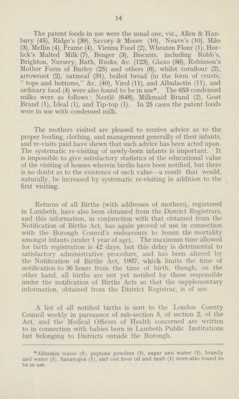 14 The patent foods in use were the usual one, viz., Allen & Han bury (45), Ridge's (39), Savory & Moore (10), Neave's (10), Milo (3), Mellin (4), Frame (4), Vienna Food (2), Wheaten Flour (1), Hor lick's Malted Milk (7), Benger (3), Biscuits, including Robb's, Brighton, Nursery, Bath, Rusks, &c. (123), Glaxo (56), Robinson's Mother Form of Barley (25) and others (6), whilst cornflour (2), arrowroot (2), oatmeal (31), boiled bread (in the form of crusts, tops and bottoms, &c. (40), Virol (11), and Albulactin (11), and ordinary food (4) were also found to be in use*. The 653 condensed milks were as follows: Nestle (648), Milkmaid Brand (2), Goat Brand (1), Ideal (1), and Tip-top (1). In 25 cases the patent foods were in use with condensed milk. The mothers visited are pleased to receive advice as to the proper feeding, clothing, and management generally of their infants, and re-visits paid have shewn that such advice has been acted upon. The systematic re-visiting of newly-born infants is important. It is impossible to give satisfactory statistics of the educational value of the visiting of houses wherein births have been notified, but there is no doubt as to the existence of such value—a result that would, naturally, be increased by systematic re-visiting in addition to the first visiting. Returns of all Births (with addresses of mothers), registered in Lambeth, have also been obtained from the District Registrars, and this information, in conjunction with that obtained from the Notification of Births Act, has again proved of use in connection with the Borough Council's endeavours to lessen the mortality amongst infants (under 1 year of age). The maximum time allowed for birth registration is 42 days, but this delay is detrimental to satisfactory administrative procedure, and has been altered by the Notification of Births Act, 1907, which limits the time of notification to 36 hours from the time of birth, though, on the other hand, all births are not yet notified by those responsible under the notification of Births Acts so that the supplementary information, obtained from the District Registrar, is of use. A list of all notified births is sent to the London County Council weekly in pursuance of sub-section 5, of section 2, of the Act, and the Medical Officers of Health concerned are written to in connection with babies born in Lambeth Public Institutions but belonging to Districts outside the Borough. *Albumin water (4), peptone powders (1), sugar ana water (1), brandy and water (1), Sanatogen (1), and cod liver oil and malt (1) were also found to be in use.
