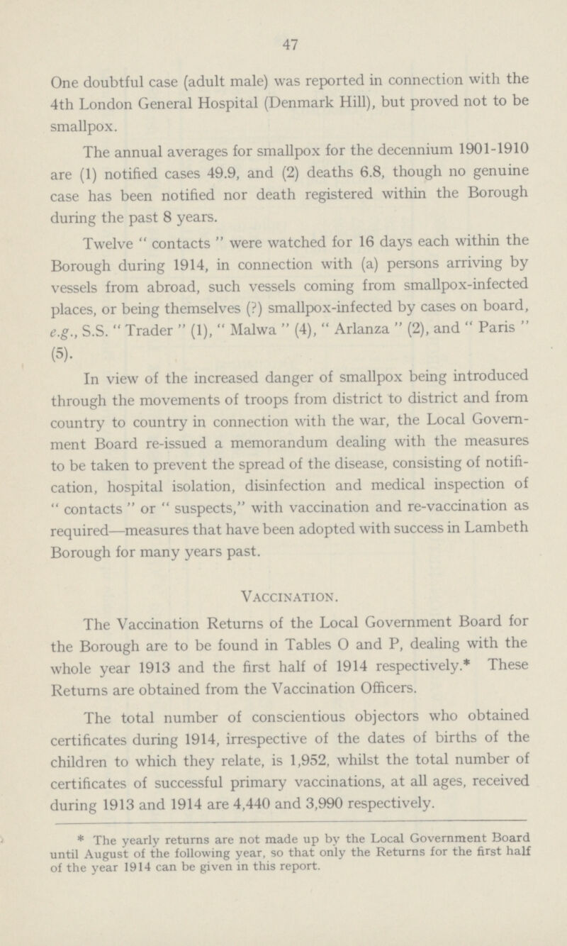47 One doubtful case (adult male) was reported in connection with the 4th London General Hospital (Denmark Hill), but proved not to be smallpox. The annual averages for smallpox for the decennium 1901-1910 are (1) notified cases 49.9, and (2) deaths 6.8, though no genuine case has been notified nor death registered within the Borough during the past 8 years. Twelve contacts were watched for 16 days each within the Borough during 1914, in connection with (a) persons arriving by vessels from abroad, such vessels coming from smallpox.infected places, or being themselves (?) smallpox.infected by cases on board, e.g., S.S. Trader (1), Malwa (4), Arlanza (2), and Paris (5). In view of the increased danger of smallpox being introduced through the movements of troops from district to district and from country to country in connection with the war, the Local Govern ment Board re-issued a memorandum dealing with the measures to be taken to prevent the spread of the disease, consisting of notifi cation, hospital isolation, disinfection and medical inspection of contacts or suspects, with vaccination and re-vaccination as required—measures that have been adopted with success in Lambeth Borough for many years past. Vaccination. The Vaccination Returns of the Local Government Board for the Borough are to be found in Tables 0 and P, dealing with the whole year 1913 and the first half of 1914 respectively.* These Returns are obtained from the Vaccination Officers. The total number of conscientious objectors who obtained certificates during 1914, irrespective of the dates of births of the children to which they relate, is 1,952, whilst the total number of certificates of successful primary vaccinations, at all ages, received during 1913 and 1914 are 4,440 and 3,990 respectively. * The yearly returns are not made up by the Local Government Board until August of the following year, so that only the Returns for the first half of the year 1914 can be given in this report.
