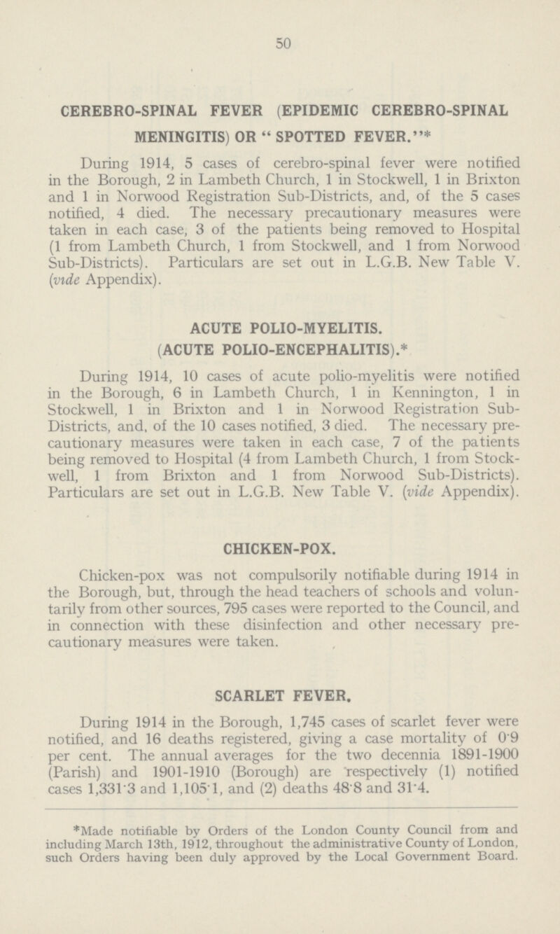 50 CEREBRO.SPINAL FEVER (EPIDEMIC CEREBRO.SPINAL MENINGITIS) OR  SPOTTED FEVER.* During 1914, 5 cases of cerebro.spinal fever were notified in the Borough, 2 in Lambeth Church, 1 in Stockwell, 1 in Brixton and 1 in Norwood Registration Sub.Districts, and, of the 5 cases notified, 4 died. The necessary precautionary measures were taken in each case, 3 of the patients being removed to Hospital (1 from Lambeth Church, 1 from Stockwell, and 1 from Norwood Sub.Districts). Particulars are set out in L.G.B. New Table V. (vide Appendix). ACUTE POLIO-MYELITIS. (ACUTE POLIO.ENCEPHALITIS).* During 1914, 10 cases of acute polio.myelitis were notified in the Borough, 6 in Lambeth Church, 1 in Kennington, 1 in Stockwell, 1 in Brixton and 1 in Norwood Registration Sub. Districts, and, of the 10 cases notified, 3 died. The necessary pre cautionary measures were taken in each case, 7 of the patients being removed to Hospital (4 from Lambeth Church, 1 from Stock. well, 1 from Brixton and 1 from Norwood Sub.Districts). Particulars are set out in L.G.B. New Table V. (vide Appendix). CHICKEN.POX. Chicken.pox was not compulsorily notifiable during 1914 in the Borough, but, through the head teachers of schools and volun tarily from other sources, 795 cases were reported to the Council, and in connection with these disinfection and other necessary pre cautionary measures were taken. SCARLET FEVER. During 1914 in the Borough, 1,745 cases of scarlet fever were notified, and 16 deaths registered, giving a case mortality of 0'9 per cent. The annual averages for the two decennia 1891.1900 (Parish) and 1901-1910 (Borough) are 'respectively (1) notified cases 1,331.3 and 1,105.1, and (2) deaths 48.8 and 31.4. *Made notifiable by Orders of the London County Council from and including March 13th, 1912, throughout the administrative County of London, such Orders having been duly approved by the Local Government Board.